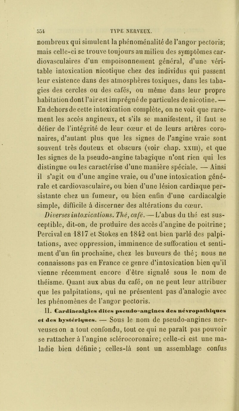 nombreux qui simulent la phénoménalité de l’angor pectoris; mais celle-ci se trouve toujours au milieu des symptômes car- diovasculaires d’un empoisonnement général, d’une véri- table intoxication nicotique chez des individus qui passent leur existence dans des atmosphères toxiques, dans les taba- gies des cercles ou des cafés, ou même dans leur propre habitation dont l’air est imprégné de particules de nicotine. — En dehors de cette intoxication complète, on ne voit que rare- ment les accès angineux, et s’ils se manifestent, il faut se défier de l’intégrité de leur cœur et de leurs artères coro- naires, d’autant plus que les signes de l’angine vraie sont souvent très douteux et obscurs (voir chap. xxm), et que les signes de la pseudo-angine tabagique n’ont rien qui les distingue ouïes caractérise d’une manière spéciale. — Ainsi il s’agit ou d’une angine vraie, ou d’une intoxication géné- rale et cardiovasculaire, ou bien d’une lésion cardiaque per- sistante chez un fumeur, ou bien enfin d’une cardiacalgie simple, difficile à discerner des altérations du cœur. Diverses intoxications. Thé, café. —L’abus du thé est sus- ceptible, dit-on, de produire des accès d’angine de poitrine; Percivalen 1817 et Stokes en 1842 ont bien parlé des palpi- tations, avec oppression, imminence de suffocation et senti- ment d’un fin prochaine, chez les buveurs de thé; nous ne connaissons pas en France ce genre d’intoxication bien qu’il vienne récemment encore d’être signalé sous le nom de théisme. Quant aux abus du café, on ne peut leur attribuer que les palpitations, qui ne présentent pas d’analogie avec les phénomènes de l’angor pectoris. II. Cardiacalgics dites pseudo-angines des névropathiques et des hystériques. — Sous le nom de pseudo-angines ner- veuses on a tout confondu, tout ce qui ne parait pas pouvoir se rattacher à l’angine sclérocoronaire; celle-ci est une ma- ladie bien définie ; celles-là sont un assemblage confus