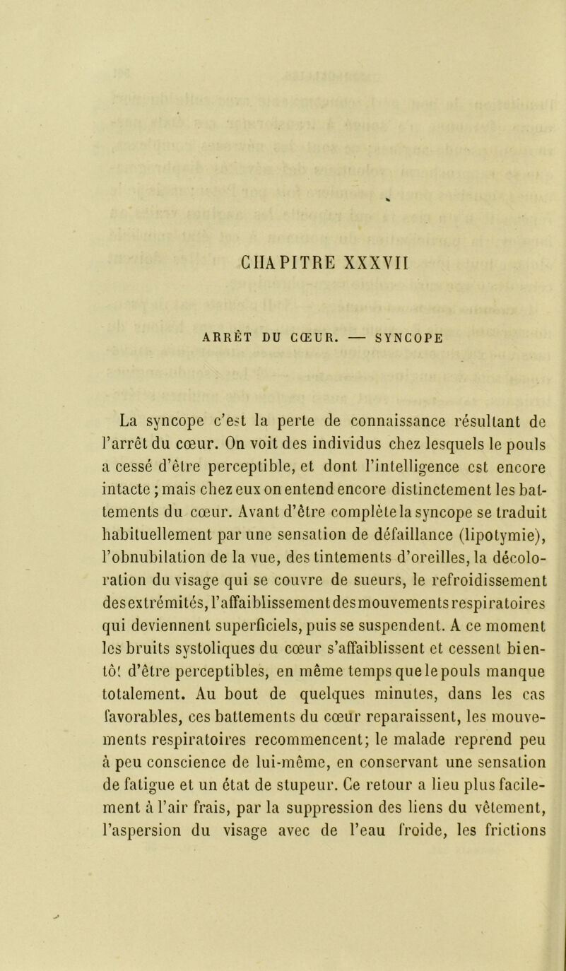 CHAPITRE XXXVII ARRÊT DU CŒUR. — SYNCOPE La syncope c’est la perte de connaissance résultant de l’arrêt du cœur. On voit des individus chez lesquels le pouls a cessé d’être perceptible, et dont l’intelligence est encore intacte ; mais chez eux on entend encore distinctement les bat- tements du cœur. Avant d’être complète la syncope se traduit habituellement par une sensation de défaillance (lipotymie), l’obnubilation de la vue, des tintements d’oreilles, la décolo- ration du visage qui se couvre de sueurs, le refroidissement des extrémités, l’affaiblissement des mouvements respiratoires qui deviennent superficiels, puis se suspendent. A ce moment les bruits systoliques du cœur s’affaiblissent et cessent bien- tôt d’être perceptibles, en même temps que le pouls manque totalement. Au bout de quelques minutes, dans les cas favorables, ces battements du cœur reparaissent, les mouve- ments respiratoires recommencent; le malade reprend peu à peu conscience de lui-même, en conservant une sensation de fatigue et un état de stupeur. Ce retour a lieu plus facile- ment à l’air frais, par la suppression des liens du vêtement, l’aspersion du visage avec de l’eau froide, les frictions