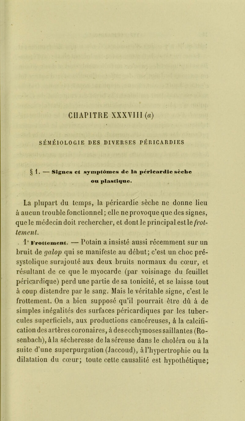 CHAPITRE XXXVIII (a) SÉMÉIOLOGIE DES DIVERSES PÉRICARDIES | 1. — Signes et symptômes de la péricardie sèche ou plastique. La plupart du temps, la péricardie sèche ne donne lieu à aucun trouble fonctionnel; elle ne provoque que des signes, que le médecin doit rechercher, et dont le principal est le frot- tement. . 1° Frottement. — Potain a insisté aussi récemment sur un bruit de galop qui se manifeste au début; c’est un choc pré- systolique surajouté aux deux bruits normaux du cœur, et résultant de ce que le myocarde (par voisinage du feuillet péricardique) perd une partie de sa tonicité, et se laisse tout à coup distendre par le sang. Mais le véritable signe, c’est le frottement. On a bien supposé qu’il pourrait être dû à de simples inégalités des surfaces péricardiques par les tuber- cules superficiels, aux productions cancéreuses, à la calcifi- cation des artères coronaires, à des ecchymoses saillantes (Ro- senbach),àla sécheresse de la séreuse dans le choléra ou à la suite d’une superpurgation (Jaccoud), à l’hypertrophie ou la dilatation du cœur; toute cette causalité est hypothétique;