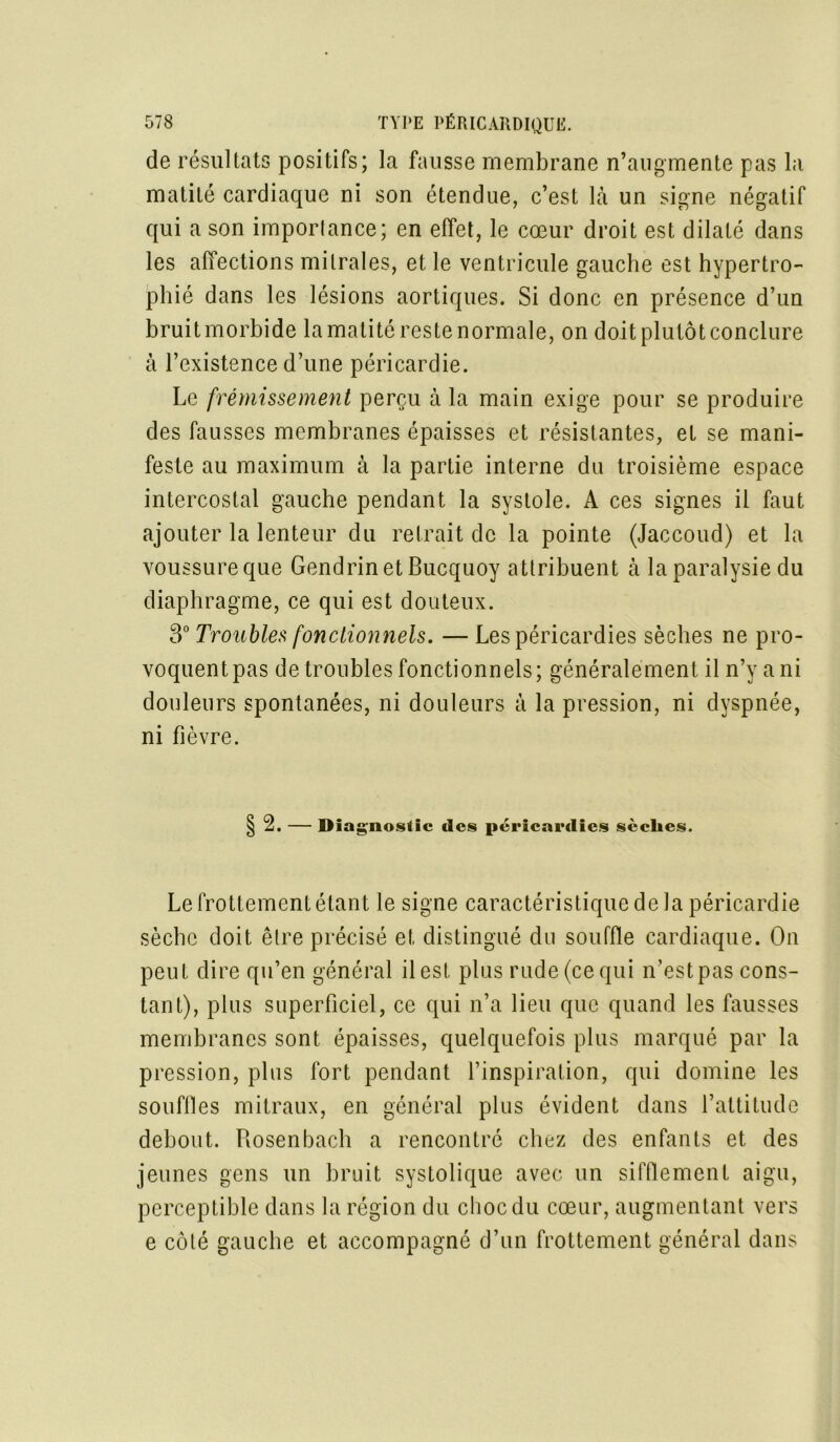 de résultats positifs; la fausse membrane n’augmente pas la matité cardiaque ni son étendue, c’est là un signe négatif qui a son importance; en effet, le cœur droit est dilaté dans les affections mitrales, et le ventricule gauche est hypertro- phié dans les lésions aortiques. Si donc en présence d’un bruit morbide la matité reste normale, on doit plutôt conclure à l’existence d’une péricardie. Le frémissement perçu à la main exige pour se produire des fausses membranes épaisses et résistantes, et se mani- feste au maximum à la partie interne du troisième espace intercostal gauche pendant la systole. A ces signes il faut ajouter la lenteur du retrait de la pointe (Jaccoud) et la voussure que GendrinetBucquoy attribuent à la paralysie du diaphragme, ce qui est douteux. 3° Troubles fonctionnels. —Lespéricardies sèches ne pro- voquent pas de troubles fonctionnels; généralement il n’y a ni douleurs spontanées, ni douleurs à la pression, ni dyspnée, ni fièvre. 2. — Diagnostic des péricai’dies sèches. Le frottement étant le signe caractéristique de la péricardie sèche doit être précisé et distingué du souffle cardiaque. On peut dire qu’en général il est plus rude (ce qui n’est pas cons- tant), plus superficiel, ce qui n’a lieu que quand les fausses membranes sont épaisses, quelquefois plus marqué par la pression, plus fort pendant l’inspiration, qui domine les souffles mitraux, en général plus évident dans l’attitude debout. Rosenbach a rencontré chez des enfants et des jeunes gens un bruit systolique avec un sifflement aigu, perceptible dans la région du choc du cœur, augmentant vers e côté gauche et accompagné d’un frottement général dans