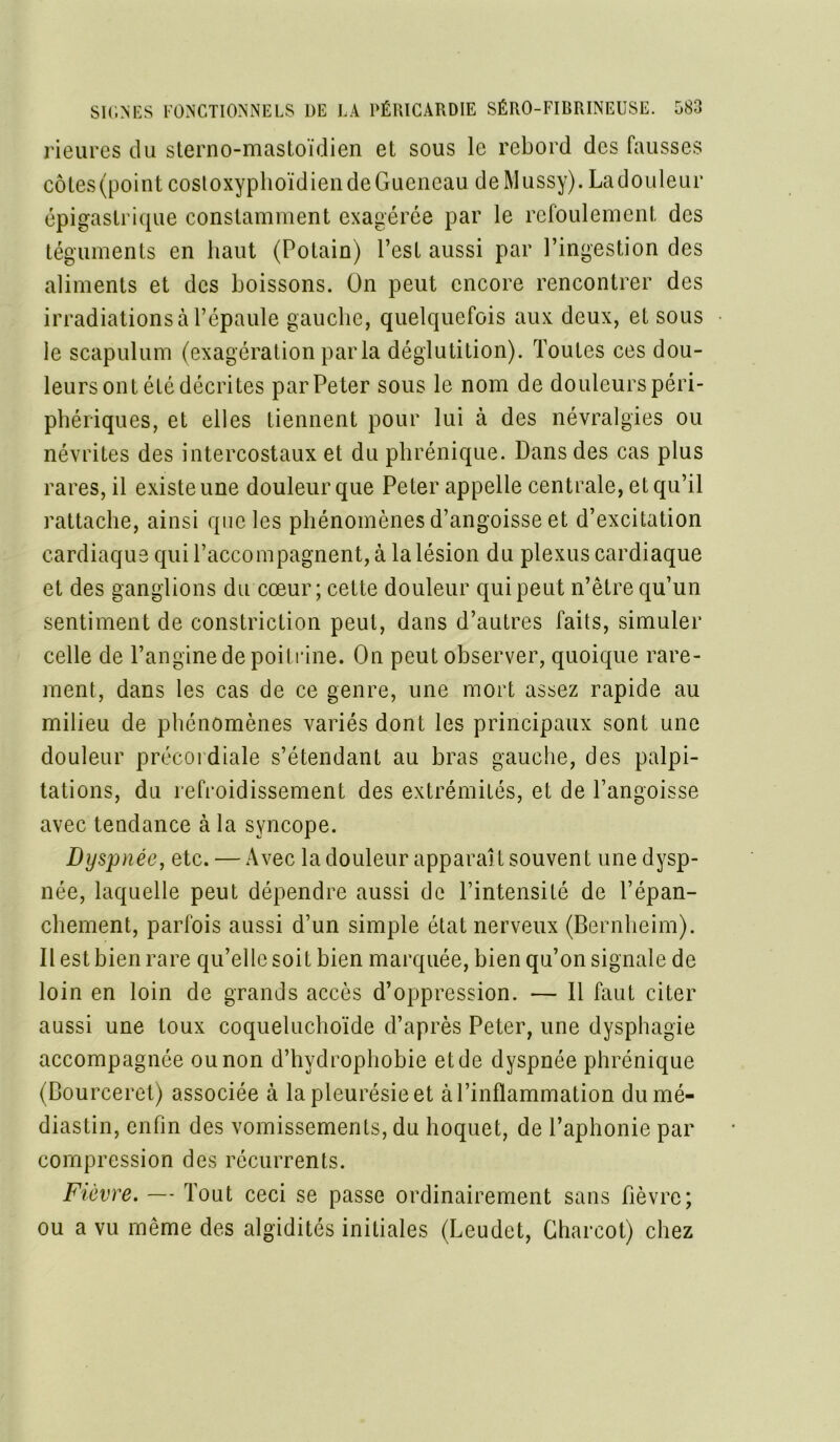 Heures du sterno-mastoïdien et sous le rebord des fausses côtes (point costoxyphoïdiendeGuencau deMussy). Ladouleur épigastrique constamment exagérée par le refoulement des téguments en haut (Potain) l’est aussi par l’ingestion des aliments et des boissons. On peut encore rencontrer des irradiations à l’épaule gauche, quelquefois aux deux, et sous le scapulum (exagération parla déglutition). Toutes ces dou- leurs ont été décrites par Pe ter sous le nom de douleurs péri- phériques, et elles tiennent pour lui à des névralgies ou névrites des intercostaux et du phrénique. Dans des cas plus rares, il existe une douleur que Peter appelle centrale, et qu’il rattache, ainsi que les phénomènes d’angoisse et d’excitation cardiaque qui l’accompagnent, à la lésion du plexus cardiaque et des ganglions du cœur ; cette douleur qui peut n’être qu’un sentiment de constriction peut, dans d’autres faits, simuler celle de l’angine de poitrine. On peut observer, quoique rare- ment, dans les cas de ce genre, une mort assez rapide au milieu de phénomènes variés dont les principaux sont une douleur précordiale s’étendant au bras gauche, des palpi- tations, du refroidissement des extrémités, et de l’angoisse avec tendance à la syncope. Dyspnée, etc. — Avec la douleur apparaît souvent une dysp- née, laquelle peut dépendre aussi de l’intensité de l’épan- chement, parfois aussi d’un simple état nerveux (Bernheim). Il est bien rare qu’elle soit bien marquée, bien qu’on signale de loin en loin de grands accès d’oppression. — 11 faut citer aussi une toux coqueluchoïde d’après Peter, une dysphagie accompagnée ou non d’hvdrophobie et de dyspnée phrénique (Bourceret) associée à la pleurésie et à l’inflammation dumé- diastin, enfin des vomissements, du hoquet, de l’aphonie par compression des récurrents. Fièvre. — Tout ceci se passe ordinairement sans fièvre; ou a vu même des algidités initiales (Leudet, Charcot) chez