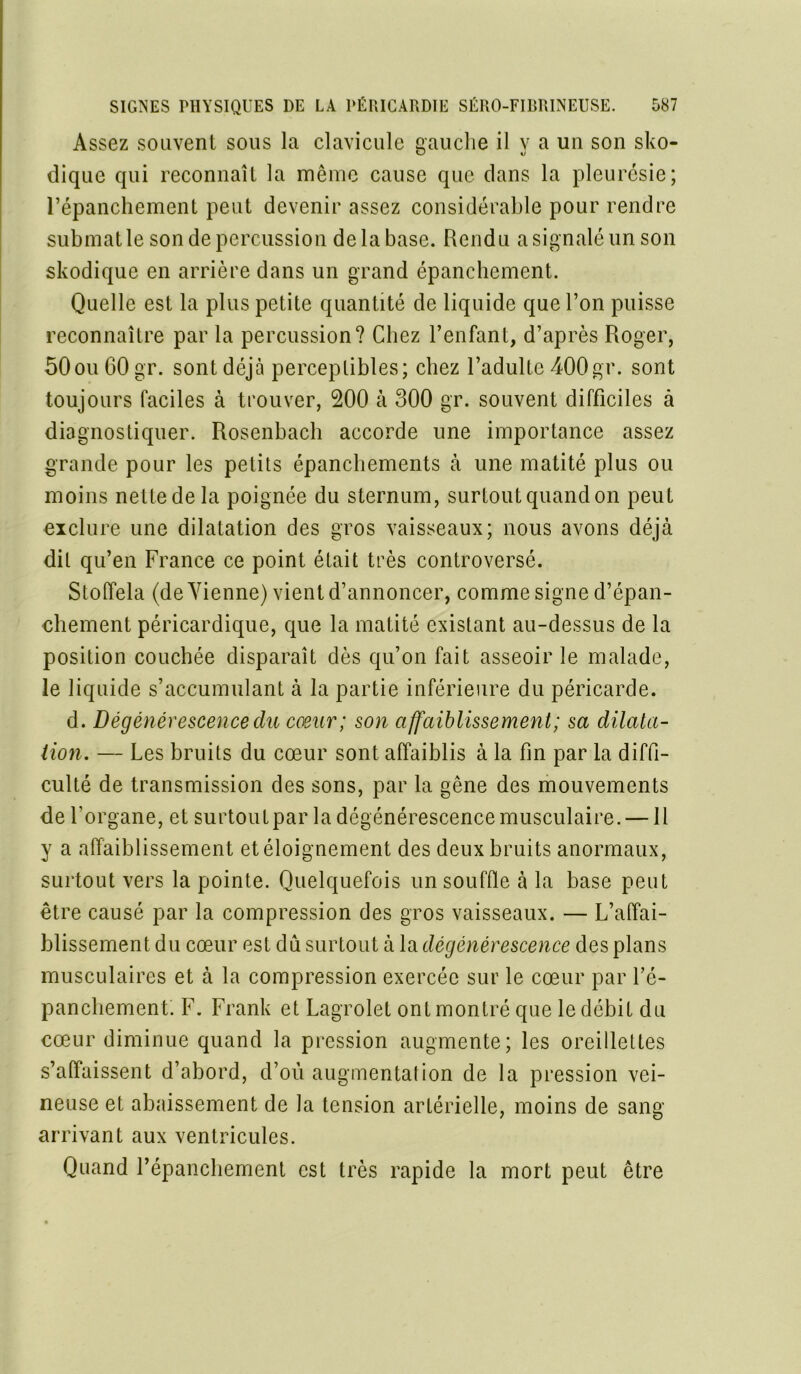 Assez souvent sous la clavicule gauche il y a un son sko- dique qui reconnaît la même cause que clans la pleurésie; l’épanchement peut devenir assez considérable pour rendre submat le son de percussion de la base. Rendu a signalé un son skodique en arrière dans un grand épanchement. Quelle est la plus petite quantité de liquide que l’on puisse reconnaître par la percussion? Chez l’enfant, d’après Roger, 50ou 60 gr. sont déjà perceptibles; chez l’adulte 400gr. sont toujours faciles à trouver, 200 à 300 gr. souvent difficiles à diagnostiquer. Rosenbach accorde une importance assez grande pour les petits épanchements à une matité plus ou moins netledela poignée du sternum, surtout quand on peut exclure une dilatation des gros vaisseaux; nous avons déjà dit qu’en France ce point était très controversé. Stoffela (de Vienne) vient d’annoncer, comme signe d’épan- chement péricardique, que la matité existant au-dessus de la position couchée disparaît dès qu’on fait asseoir le malade, le liquide s’accumulant à la partie inférieure du péricarde. d. Dégénérescence du coeur; son affaiblissement; sa dilata- tion. — Les bruits du cœur sont affaiblis à la fin par la diffi- culté de transmission des sons, par la gêne des mouvements de l’organe, et surtout par la dégénérescence musculaire. — Il y a affaiblissement et éloignement des deux bruits anormaux, surtout vers la pointe. Quelquefois un souffle à la base peut être causé par la compression des gros vaisseaux. — L’affai- blissement du cœur est dû surtout à la dégénérescence des plans musculaires et à la compression exercée sur le cœur par l’é- panchement. F. Frank et Lagrolel ont montré que le débit du cœur diminue quand la pression augmente; les oreillettes s’affaissent d’abord, d’où augmentation de la pression vei- neuse et abaissement de la tension artérielle, moins de sang arrivant aux ventricules. Quand l’épanchement est très rapide la mort peut être