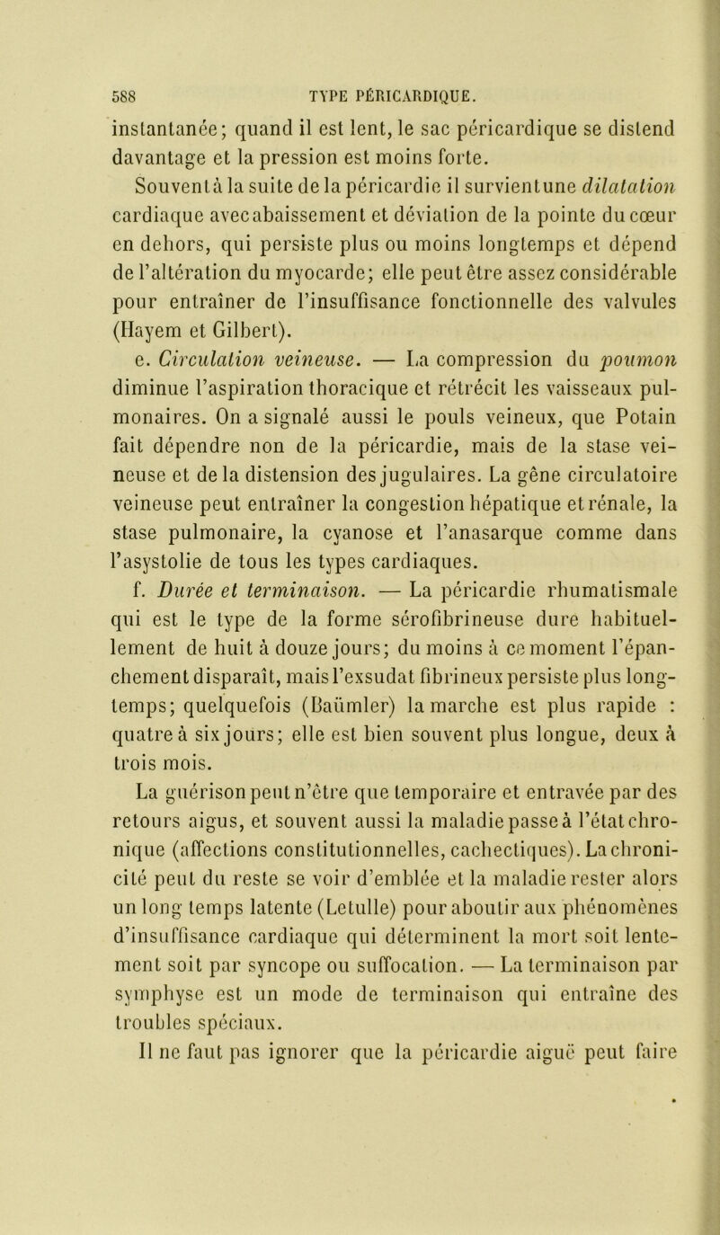 instantanée; quand il est lent, le sac péricardique se distend davantage et la pression est moins forte. Souventà la suite de la péricardie il survientune dilatation cardiaque avec abaissement et déviation de la pointe du cœur en dehors, qui persiste plus ou moins longtemps et dépend de l’altération du myocarde; elle peut être assez considérable pour entraîner de l’insuffisance fonctionnelle des valvules (Ilayem et Gilbert). e. Circulation veineuse. — La compression du poumon diminue l’aspiration thoracique et rétrécit les vaisseaux pul- monaires. On a signalé aussi le pouls veineux, que Potain fait dépendre non de la péricardie, mais de la stase vei- neuse et delà distension des jugulaires. La gêne circulatoire veineuse peut entraîner la congestion hépatique et rénale, la stase pulmonaire, la cyanose et l’anasarque comme dans l’asystolie de tous les types cardiaques. f. Durée et terminaison. — La péricardie rhumatismale qui est le type de la forme sérofibrineuse dure habituel- lement de huit à douze jours; du moins à ce moment l’épan- chement disparaît, mais l’exsudât fibrineux persiste plus long- temps; quelquefois (Baümler) la marche est plus rapide : quatre à six jours; elle est bien souvent plus longue, deux à trois mois. La guérison peut n’être que temporaire et entravée par des retours aigus, et souvent aussi la maladie passe à l’état chro- nique (affections constitutionnelles, cachectiques). La chroni- cité peut du reste se voir d’emblée et la maladie rester alors un long temps latente (Letulle) pour aboutir aux phénomènes d’insuffisance cardiaque qui déterminent la mort soit lente- ment soit par syncope ou suffocation. — La terminaison par symphyse est un mode de terminaison qui entraîne des troubles spéciaux. Il ne faut pas ignorer que la péricardie aiguë peut faire