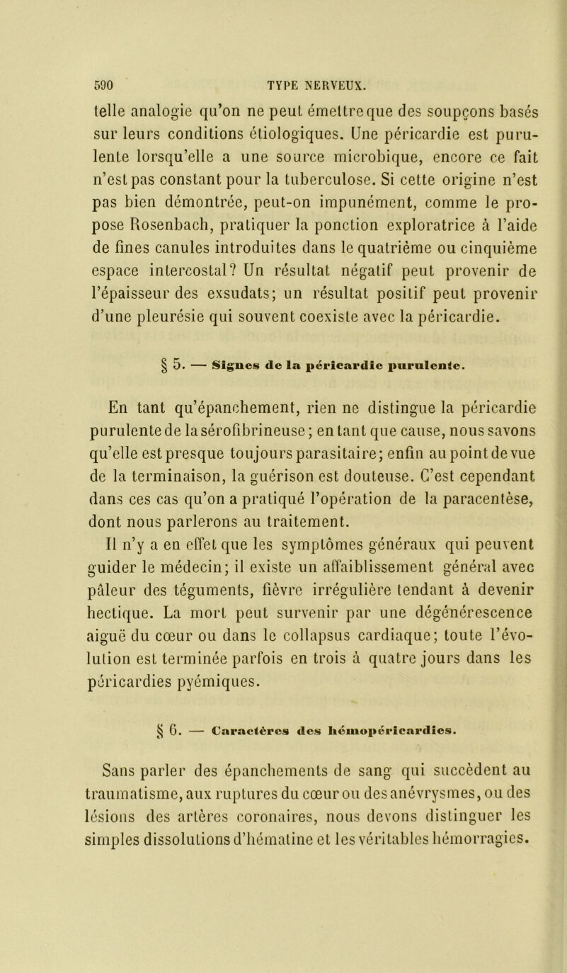 telle analogie qu’on ne peut émettre que des soupçons basés sur leurs conditions étiologiques. Une péricardie est puru- lente lorsqu’elle a une source microbique, encore ce fait n’est pas constant pour la tuberculose. Si cette origine n’est pas bien démontrée, peut-on impunément, comme le pro- pose Rosenbach, pratiquer la ponction exploratrice à l’aide de fines canules introduites dans le quatrième ou cinquième espace intercostal? Un résultat négatif peut provenir de l’épaisseur des exsudats; un résultat positif peut provenir d’une pleurésie qui souvent coexiste avec la péricardie. | 5. — Signes de la péricardie purulente. En tant qu’épanchement, rien ne distingue la péricardie purulente de la sérofibrineuse ; en tant que cause, nous savons qu’elle est presque toujours parasitaire; enfin aupointdevue de la terminaison, la guérison est douteuse. C’est cependant dans ces cas qu’on a pratiqué l’opération de la paracentèse, dont nous parlerons au traitement. Il n’y a en effet que les symptômes généraux qui peuvent guider le médecin; il existe un affaiblissement général avec pâleur des téguments, fièvre irrégulière tendant à devenir hectique. La mort peut survenir par une dégénérescence aiguë du cœur ou dans le collapsus cardiaque; toute l’évo- lution est terminée parfois en trois à quatre jours dans les péricardies pyémiques. § G. — Caractères des hémopérlcardies. Sans parler des épanchements de sang qui succèdent au traumatisme, aux ruptures du cœur ou des anévrysmes, ou des lésions des artères coronaires, nous devons distinguer les simples dissolutions d’hématine et les véritables hémorragies.