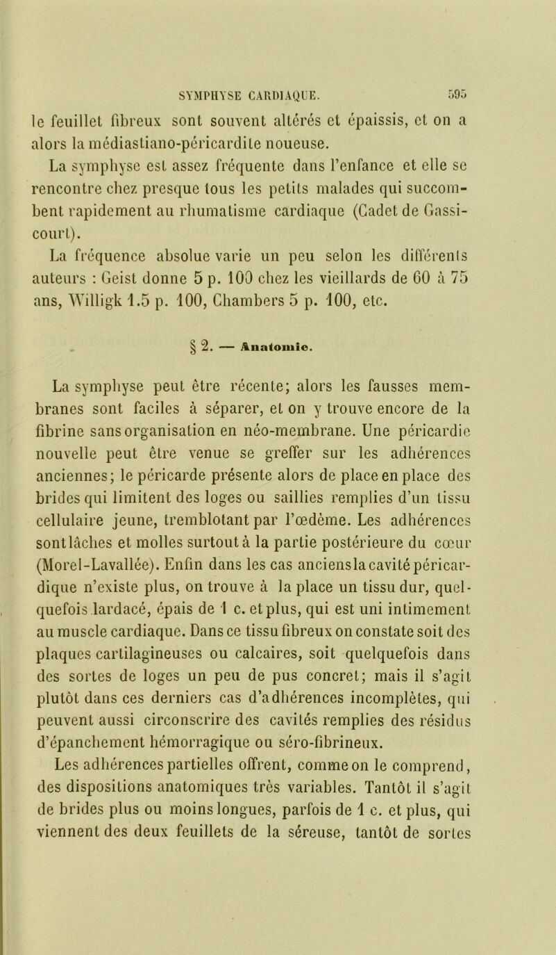 le feuillet fibreux sont souvent altérés et épaissis, et on a alors la médiastiano-péricardite noueuse. La symphyse est assez fréquente dans l’enfance et elle se rencontre chez presque tous les petits malades qui succom- bent rapidement au rhumatisme cardiaque (Cadet de Gassi- court). La fréquence absolue varie un peu selon les différents auteurs : Geist donne 5 p. 100 chez les vieillards de 60 à 75 ans, Willigk 1.5 p. 100, Chambers 5 p. 100, etc. § 2. — Anatomie. La symphyse peut être récente; alors les fausses mem- branes sont faciles à séparer, et on y trouve encore de la fibrine sans organisation en néo-membrane. Une péricardie nouvelle peut être venue se greffer sur les adhérences anciennes; le péricarde présente alors de place en place des brides qui limitent des loges ou saillies remplies d’un tissu cellulaire jeune, tremblotant par l’oedème. Les adhérences sontlâclies et molles surtout à la partie postérieure du cœur (Morel-Lavallée). Enfin dans les cas anciensla cavité péricar- dique n’existe plus, on trouve à la place un tissu dur, quel- quefois lardacé, épais de 1 c. et plus, qui est uni intimement au muscle cardiaque. Dans ce tissu fibreux on constate soit des plaques cartilagineuses ou calcaires, soit quelquefois dans des sortes de loges un peu de pus concret; mais il s’agit plutôt dans ces derniers cas d’adhérences incomplètes, qui peuvent aussi circonscrire des cavités remplies des résidus d’épanchement hémorragique ou séro-fibrineux. Les adhérences partielles offrent, comme on le comprend, des dispositions anatomiques très variables. Tantôt il s’agit de brides plus ou moins longues, parfois de \ c. et plus, qui viennent des deux feuillets de la séreuse, tantôt de sortes