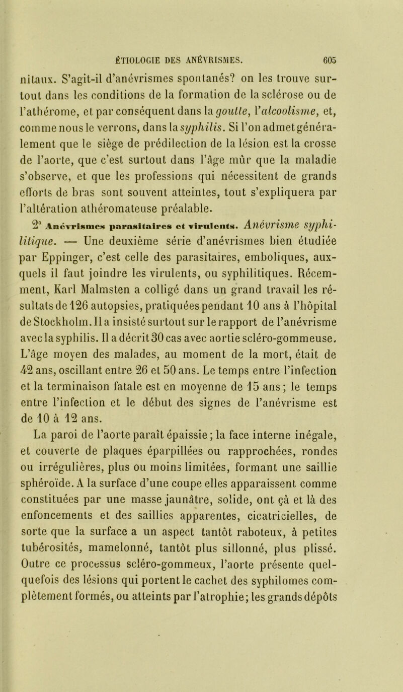 nilaux. S’agit-il d’anévrismes spontanés? on les trouve sur- tout dans les conditions de la formation de la sclérose ou de l’athérome, et par conséquent dans la goutte, Y alcoolisme, et, comme nous le verrons, dans \sl syphilis. Si l’on admet généra- lement que le siège de prédilection de la lésion est la crosse de l’aorte, que c’est surtout dans l’âge mûr que la maladie s’observe, et que les professions qui nécessitent de grands efforts de bras sont souvent atteintes, tout s’expliquera par l’altération athéromateuse préalable. 2° Anévrisme* parasitaires et virulents. AïléwisïïlQ Syphi- litique. — Une deuxième série d’anévrismes bien étudiée par Eppinger, c’est celle des parasitaires, emboliques, aux- quels il faut joindre les virulents, ou syphilitiques. Récem- ment, Karl Malmsten a colligé dans un grand travail les ré- sultats de 126 autopsies, pratiquées pendant 10 ans à l’hôpital de Stockholm. Il a insisté surtout sur le rapport de l’anévrisme avec la syphilis. Il a décrit 30 cas avec aortiescléro-gommeuse. L’âge moyen des malades, au moment de la mort, était de 42 ans, oscillant entre 26 et 50 ans. Le temps entre l’infection et la terminaison fatale est en moyenne de 15 ans ; le temps entre l’infection et le début des signes de l’anévrisme est de 10 à 12 ans. La paroi de l’aorte paraît épaissie ; la face interne inégale, et couverte de plaques éparpillées ou rapprochées, rondes ou irrégulières, plus ou moins limitées, formant une saillie sphéroïde. A la surface d’une coupe elles apparaissent comme constituées par une masse jaunâtre, solide, ont çà et là des enfoncements et des saillies apparentes, cicatricielles, de sorte que la surface a un aspect tantôt raboteux, à petites tubérosités, mamelonné, tantôt plus sillonné, plus plissé. Outre ce processus scléro-gommeux, l’aorte présente quel- quefois des lésions qui portent le cachet des syphilomes com- plètement formés, ou atteints par l’atrophie ; les grands dépôts