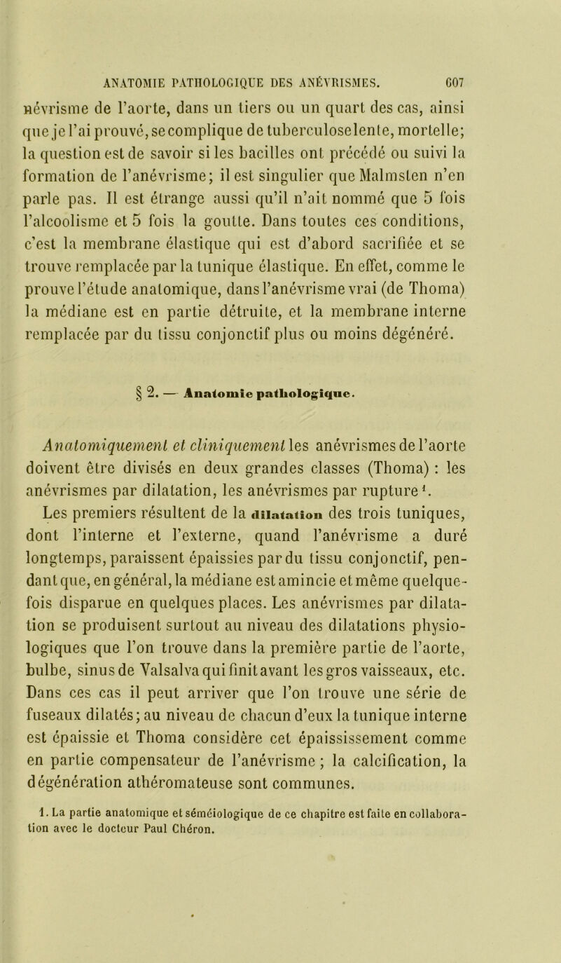 wévrisme de l’aorte, dans un tiers ou un quart des cas, ainsi que je l’ai prouvé, secomplique de tuberculoselente, mortelle; la question est de savoir si les bacilles ont précédé ou suivi la formation de l’anévrisme; il est singulier queMalmsten n’en parle pas. Il est étrange aussi qu’il n’ait nommé que 5 fois l’alcoolisme et 5 fois la goutte. Dans toutes ces conditions, c’est la membrane élastique qui est d’abord sacrifiée et se trouve remplacée par la tunique élastique. En effet, comme le prouve l’étude anatomique, dans l’anévrisme vrai (de Thoma) la médiane est en partie détruite, et la membrane interne remplacée par du tissu conjonctif plus ou moins dégénéré. § 2. — Anatomie pathologique. Anatomiquement et cliniqueinentXes anévrismes de l’aorte doivent être divisés en deux grandes classes (Thoma) : les anévrismes par dilatation, les anévrismes par rupture1. Les premiers résultent de la dilatation des trois tuniques, dont l’interne et l’externe, quand l’anévrisme a duré longtemps, paraissent épaissies par du tissu conjonctif, pen- dant que, en général, la médiane est amincie et même quelque- fois disparue en quelques places. Les anévrismes par dilata- tion se produisent surtout au niveau des dilatations physio- logiques que l’on trouve dans la première partie de l’aorte, bulbe, sinus de Valsalva qui finit avant les gros vaisseaux, etc. Dans ces cas il peut arriver que l’on trouve une série de fuseaux dilatés; au niveau de chacun d’eux la tunique interne est épaissie et Thoma considère cet épaississement comme en partie compensateur de l’anévrisme ; la calcification, la dégénération athéromateuse sont communes. 1. La partie anatomique et séméiologique de ce chapitre est faite en collabora- tion avec le docteur Paul Chéron.