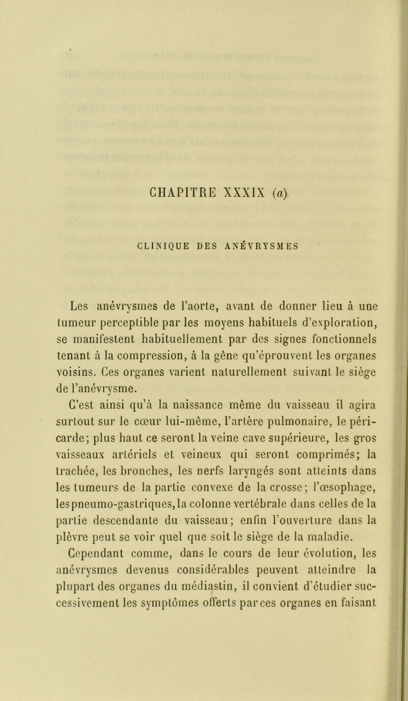 CHAPITRE XXXIX (a) CLINIQUE DES ANÉVRYSMES Les anévrysmes de l’aorte, avant de donner lieu à une tumeur perceptible par les moyens habituels d’exploration, se manifestent habituellement par des signes fonctionnels tenant à la compression, à la gêne qu’éprouvent les organes voisins. Ces organes varient naturellement suivant le siège de l’anévrysme. C’est ainsi qu’à la naissance même du vaisseau il agira surtout sur le cœur lui-même, l’artère pulmonaire, le péri- carde; plus haut ce seront la veine cave supérieure, les gros vaisseaux artériels et veineux qui seront comprimés; la trachée, les bronches, les nerfs laryngés sont atteints dans les tumeurs de la partie convexe de la crosse; l’œsophage, les pneumo-gastriques,la colonne vertébrale dans celles delà partie descendante du vaisseau; enfin l’ouverture dans la plèvre peut se voir quel que soit le siège de la maladie. Cependant comme, dans le cours de leur évolution, les anévrysmes devenus considérables peuvent atteindre la plupart des organes du médiastin, il convient d’étudier suc- cessivement les symptômes offerts par ces organes en faisant