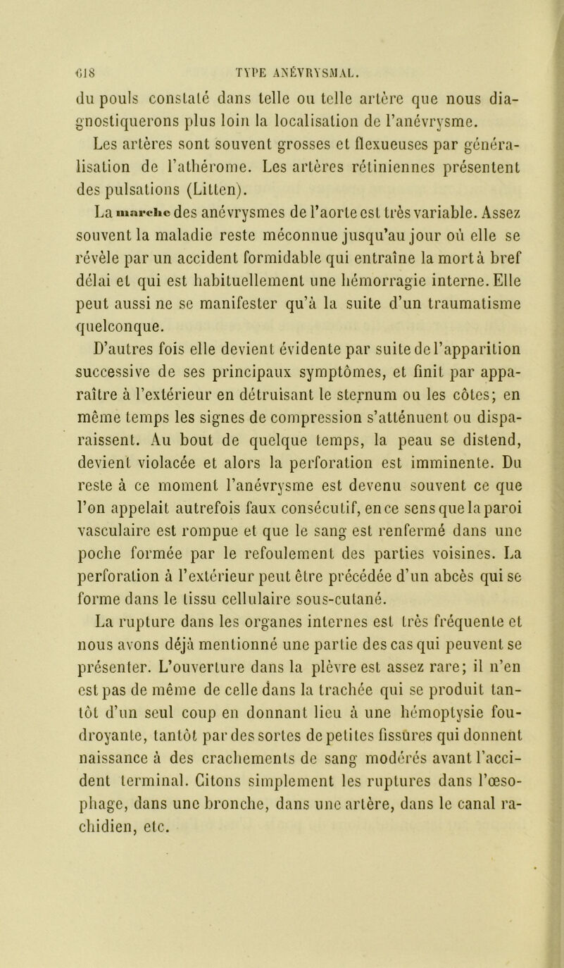 du pouls constaté dans telle ou telle artère que nous dia- gnostiquerons plus loin la localisation de l’anévrysme. Les artères sont souvent grosses et fïexueuses par généra- lisation de l’athérome. Les artères rétiniennes présentent des pulsations (Litten). La marche des anévrysmes de l’aorte est très variable. Assez souvent la maladie reste méconnue jusqu’au jour où elle se révèle par un accident formidable qui entraîne la mort à bref délai et qui est habituellement une hémorragie interne. Elle peut aussi ne se manifester qu’à la suite d’un traumatisme quelconque. D’autres fois elle devient évidente par suite de l’apparition successive de ses principaux symptômes, et finit par appa- raître à l’extérieur en détruisant le sternum ou les côtes; en même temps les signes de compression s’atténuent ou dispa- raissent. Au bout de quelque temps, la peau se distend, devient violacée et alors la perforation est imminente. Du reste à ce moment l’anévrysme est devenu souvent ce que l’on appelait autrefois faux consécutif, en ce sens que la paroi vasculaire est rompue et que le sang est renfermé dans une poche formée par le refoulement des parties voisines. La perforation à l’extérieur peut être précédée d’un abcès qui se forme dans le tissu cellulaire sous-cutané. La rupture dans les organes internes est très fréquente et nous avons déjà mentionné une partie des cas qui peuvent se présenter. L’ouverture dans la plèvre est assez rare; il n’en est pas de même de celle dans la trachée qui se produit tan- tôt d’un seul coup en donnant lieu à une hémoptysie fou- droyante, tantôt par des sortes de petites fissures qui donnent naissance à des crachements de sang modérés avant l’acci- dent terminal. Citons simplement les ruptures dans l’œso- phage, dans une bronche, dans une artère, dans le canal ra- chidien, etc.