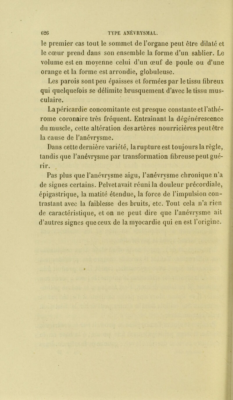 le premier cas tout le sommet de l’organe peut être dilaté et le cœur prend dans son ensemble la forme d’un sablier. Le volume est en moyenne celui d’un œuf de poule ou d’une orange et la forme est arrondie, globuleuse. Les parois sont peu épaisses et formées par le tissu fibreux qui quelquefois se délimite brusquement d’avec le tissu mus- culaire. Lapéricardie concomitante est presque constante et l’athé- rome coronaire très fréquent. Entraînant la dégénérescence du muscle, cette altération des artères nourricières peut être la cause de l’anévrysme. Dans cette dernière variété, la rupture est toujours la règle, tandis que l’anévrysme par transformation fibreuse peut gué- rir. Pas plus que l’anévrysme aigu, l’anévrysme chronique n’a de signes certains. Pelvetavait réuni la douleur précordiale, épigastrique, la matité étendue, la force de l’impulsion con- trastant avec la faiblesse des bruits, etc. Tout cela n’a rien de caractéristique, et on ne peut dire que l’anévrysme ait d’autres signes que ceux de lamyocardie qui en est l’origine.