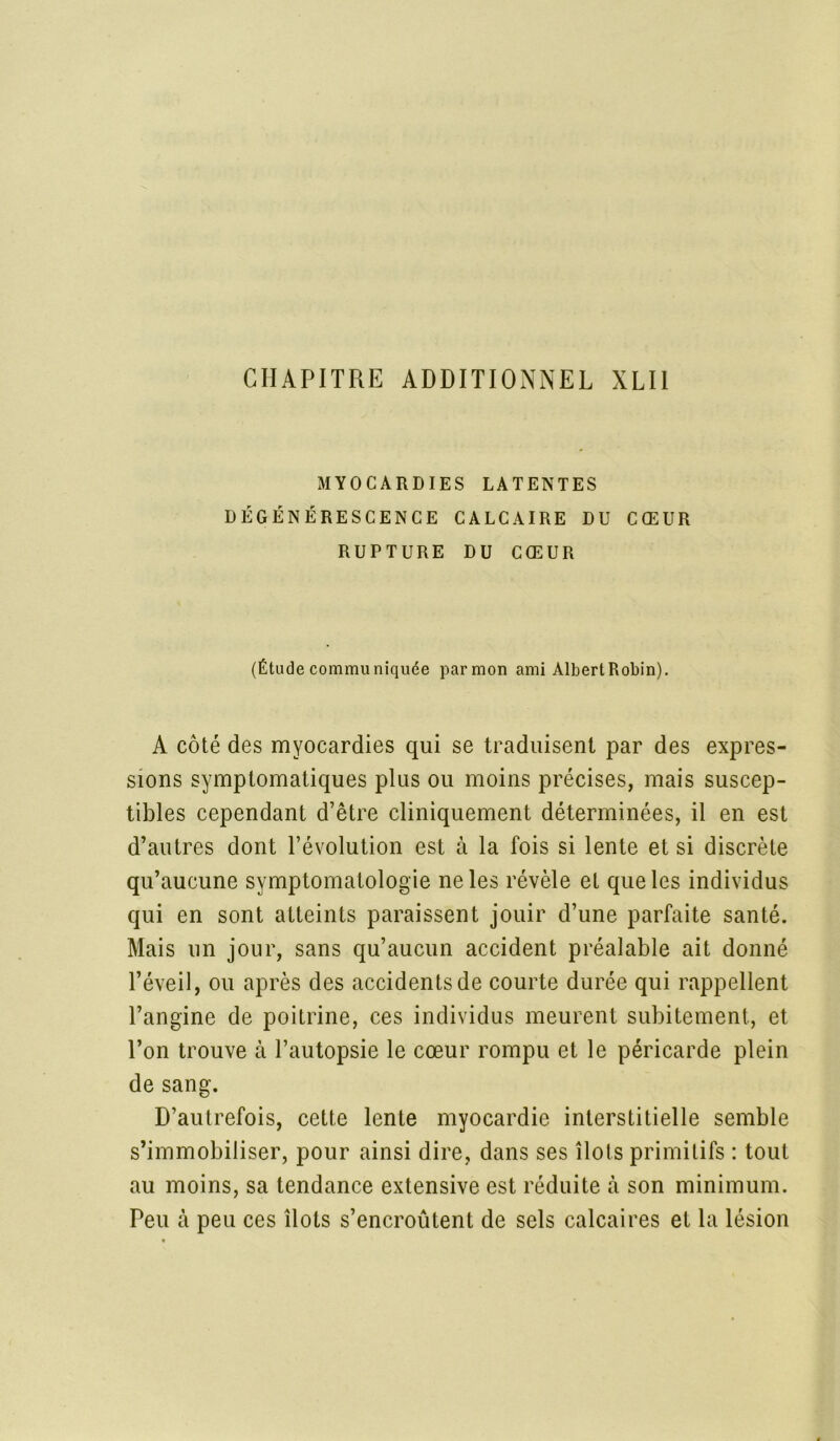 MYOCARDIES LATENTES DÉGÉNÉRESCENCE CALCAIRE DU CŒUR RUPTURE DU CŒUR (Étude communiquée par mon ami AlbertRobin). A côté des myocardies qui se traduisent par des expres- sions symptomatiques plus ou moins précises, mais suscep- tibles cependant d’être cliniquement déterminées, il en est d’autres dont l’évolution est à la fois si lente et si discrète qu’aucune symptomatologie ne les révèle et que les individus qui en sont atteints paraissent jouir d’une parfaite santé. Mais un jour, sans qu’aucun accident préalable ait donné l’éveil, ou après des accidents de courte durée qui rappellent l’angine de poitrine, ces individus meurent subitement., et l’on trouve à l’autopsie le cœur rompu et le péricarde plein de sang. D’autrefois, cette lente myocardie interstitielle semble s’immobiliser, pour ainsi dire, dans ses îlots primitifs : tout au moins, sa tendance extensive est réduite à son minimum. Peu à peu ces îlots s’encroûtent de sels calcaires et la lésion