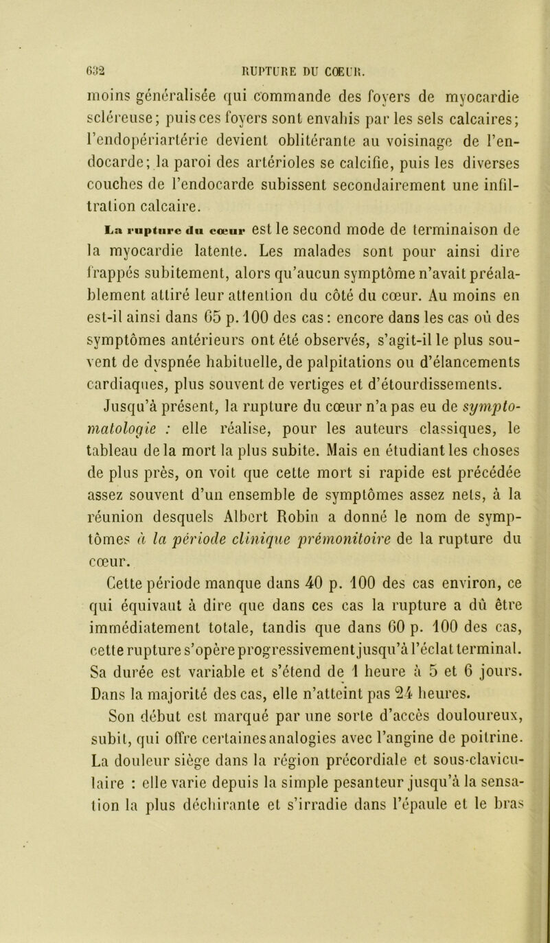 moins généralisée qui commande des foyers de myocardie scléreuse; puis ces foyers sont envahis par les sels calcaires; l’endopériartérie devient oblitérante au voisinage de l’en- docarde; la paroi des artérioles se calcifie, puis les diverses couches de l’endocarde subissent secondairement une infil- tration calcaire. La rupture du cœur est le second mode de terminaison de la myocardie latente. Les malades sont pour ainsi dire frappés subitement, alors qu’aucun symptôme n’avait préala- blement attiré leur attention du côté du cœur. Au moins en est-il ainsi dans G5 p. 100 des cas : encore dans les cas où des symptômes antérieurs ont été observés, s’agit-il le plus sou- vent de dyspnée habituelle, de palpitations ou d’élancements cardiaques, plus souvent de vertiges et d’étourdissements. Jusqu’à présent, la rupture du cœur n’a pas eu de sympto- matologie : elle réalise, pour les auteurs classiques, le tableau delà mort la plus subite. Mais en étudiant les choses de plus près, on voit que cette mort si rapide est précédée assez souvent d’un ensemble de symptômes assez nets, à la réunion desquels Albert Robin a donné le nom de symp- tômes à la période clinique prémonitoire de la rupture du cœur. Cette période manque dans 40 p. 100 des cas environ, ce qui équivaut à dire que dans ces cas la rupture a dû être immédiatement totale, tandis que dans 60 p. 100 des cas, cette rupture s’opère progressivement jusqu’à l’éclat terminal. Sa durée est variable et s’étend de 1 heure à 5 et 6 jours. Dans la majorité des cas, elle n’atteint pas 24 heures. Son début est marqué par une sorte d’accès douloureux, subit, qui offre certaines analogies avec l’angine de poitrine. La douleur siège dans la région précordiale et sous-clavicu- laire : elle varie depuis la simple pesanteur jusqu’à la sensa- tion la plus déchirante et s’irradie dans l’épaule et le bras