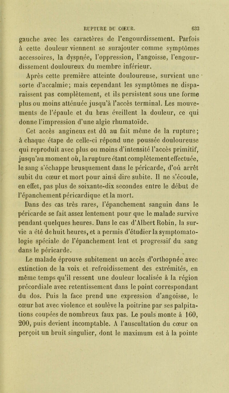 gauche avec les caractères de l’engourdissement. Parfois à celte douleur viennent se surajouter comme symptômes accessoires, la dyspnée, l’oppression, l’angoisse, l’engour- dissement douloureux du membre inférieur. Ap rès cette première atteinte douloureuse, survient une sorte d’accalmie; mais cependant les symptômes ne dispa- raissent pas complètement, et ils persistent sous une forme plus ou moins atténuée jusqu’à l’accès terminal. Les mouve- ments de l’épaule et du bras éveillent la douleur, ce qui donne l’impression d’une algie rhumatoïde. Cet accès angineux est dû au fait même de la rupture; à chaque étape de celle-ci répond une poussée douloureuse qui reproduit avec plus ou moins d’intensité l’accès primitif, jusqu’au moment où, la rupture étant complètement effectuée, le sang s’échappe brusquement dans le péricarde, d’où arrêt subit du cœur et mort pour ainsi dire subite. Il ne s’écoule, en effet, pas plus de soixante-dix secondes entre le début de l’épanchement péricardique et la mort. Dans des cas très rares, l’épanchement sanguin dans le péricarde se fait assez lentement pour que le malade survive pendant quelques heures. Dans le cas d’Albert Robin, la sur- vie a été de huit heures, et a permis d’étudier la symptomato- logie spéciale de l’épanchement lent et progressif du sang- dans le péricarde. Le malade éprouve subitement un accès d’orthopnée avec extinction de la voix et refroidissement des extrémités, en même temps qu’il ressent une douleur localisée à la région précordiale avec retentissement dans le point correspondant du dos. Puis la face prend une expression d’angoisse, le cœur bat avec violence et soulève la poitrine par ses palpita- tions coupées de nombreux faux pas. Le pouls monte à 160, 200, puis devient incomptable. A l’auscultation du cœur on perçoit un bruit singulier, dont le maximum est à la pointe