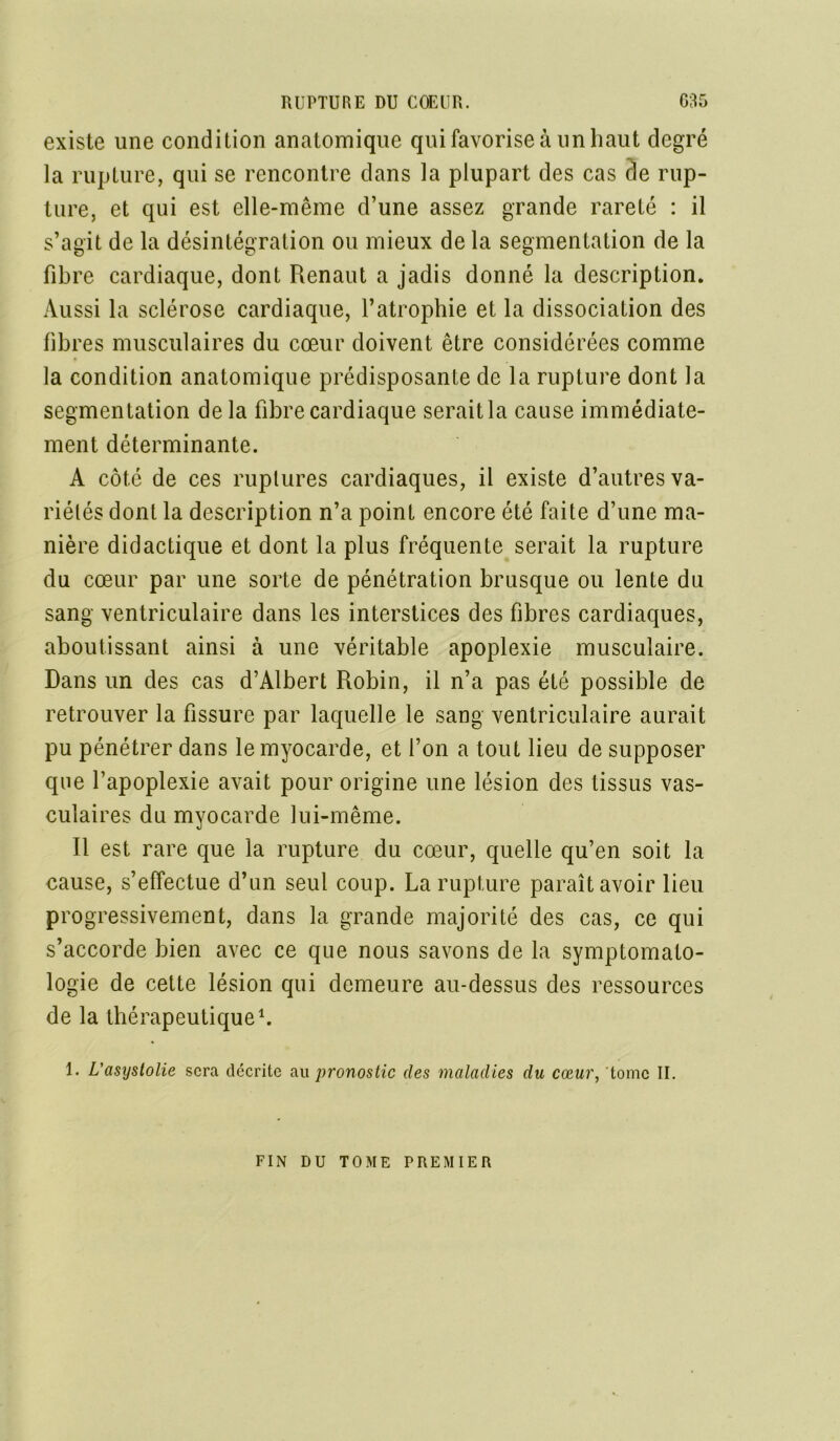 existe une condition anatomique qui favorise à un haut degré la rupture, qui se rencontre dans la plupart des cas cle rup- ture, et qui est elle-même d’une assez grande rareté : il s’agit de la désintégration ou mieux de la segmentation de la fibre cardiaque, dont Renaut a jadis donné la description. Aussi la sclérose cardiaque, l’atrophie et la dissociation des fibres musculaires du cœur doivent être considérées comme la condition anatomique prédisposante de la rupture dont la segmentation de la fibre cardiaque serait la cause immédiate- ment déterminante. A côté de ces ruptures cardiaques, il existe d’autres va- riétés dont la description n’a point encore été faite d’une ma- nière didactique et dont la plus fréquente serait la rupture du cœur par une sorte de pénétration brusque ou lente du sang ventriculaire dans les interstices des fibres cardiaques, aboutissant ainsi à une véritable apoplexie musculaire. Dans un des cas d’Albert Robin, il n’a pas été possible de retrouver la fissure par laquelle le sang ventriculaire aurait pu pénétrer dans le myocarde, et l’on a tout lieu de supposer que l’apoplexie avait pour origine une lésion des tissus vas- culaires du myocarde lui-même. Il est rare que la rupture du cœur, quelle qu’en soit la cause, s’effectue d’un seul coup. La rupture paraît avoir lieu progressivement, dans la grande majorité des cas, ce qui s’accorde bien avec ce que nous savons de la symptomato- logie de cette lésion qui demeure au-dessus des ressources de la thérapeutique1. 1. L'asystolie sera décrite au pronostic des maladies du cœur, tome II. FIN DU TOME PREMIER