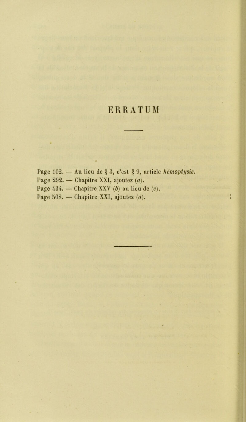 ERRATUM Page 102. — Au lieu de § 3, c’est § 9, article hémoptysie. Page 292. — Chapitre XXI, ajoutez (a). Page 434. — Chapitre XXV7 (b) au lieu de (c). Page 508. — Chapitre XXI, ajoutez (a).