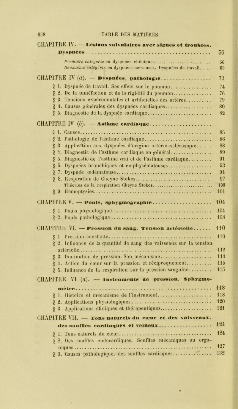 CHAPITRE IV. — Légions valvulaires avec signes et troubles. »y spnéos 56 Première catégorie ou dyspnées chimiques 56 Deuxième catégorie ou dyspnées nerveuses. Dyspnées de travail 63 CHAPITRE IV (a). — Dyspnées, pathologie 73 § l. Dyspnée de travail. Ses effets sur le poumon 7-4 l 2. De la tuméfaction et de la rigidité du poumon 76 § 3. Tensions expérimentales et artificielles des artères 79 § 4. Causes générales des dyspnées cardiaques 80 § 5. Diagnostic de la dyspnée cardiaque 82 CHAPITRE IV (b). — Asthme cardiaque § 1. Causes 85 § 2. Pathologie de l’asthme cardiaqne 86 § 3. Application aux dyspnées d’origine artério-sclérosique 88 l 4. Diagnostic de l’asthme cardiaque en général 89 § 5. Diagnostic de l’asthme vrai et de l’asthme cardiaque 91 § 6. Dyspnées bronchiques et emphysémateuses 93 § 7. Dyspnée œdémateuse 94 § 8. Respiration de Cheyne Stokes 97 Théories de la respiration Cheyne Stokes 100 § 9. Hémoptysies 101 CHAPITRE V. —Pouls, sphygmographic 104 l 1. Pouls physiologique 104 l 2. Pouls pathologique 108 CHAPITRE VI. —Pression du sang. Tension artérielle 110 § 1. Pression constante 110 \ 2. Influence de la quantité de sang des vaisseaux sur la tension artérielle 112 § 3. Diminution de pression. Son mécanisme 114 \ 4. Action du cœur sur la pression et réciproquement 115 § 5. Influence de la respiration sur la pression sanguine 115 CHAPITRE VI (a). — Instruments de pression. Spliygino- mètre 118 l 1. Histoire et mécanisme de l’instrument 118 § 2. Applications physiologiques 120 \ 3. Applications cliniques et thérapeutiques 121 CIIAPITPiE VII. — Tons naturels du cœur et «les vaisseaux. «les souilles cariliaques et veineux 12 1 \ 1. Tons naturels du cœur 124 g 2. Des souffles cndocardiques. Souffles mécaniques ou orga- niques 127 l 3. Causes pathologiques des souffles cardiaques A 132