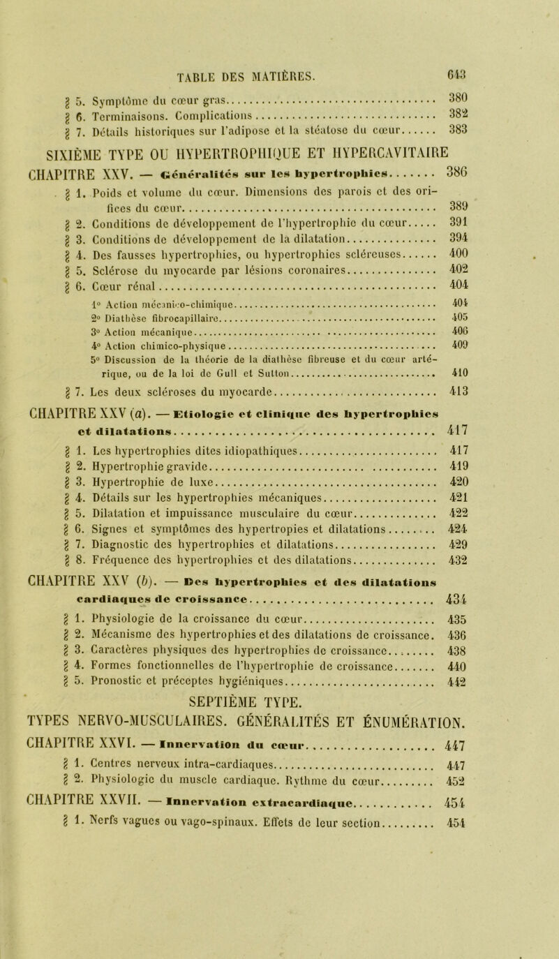 l 5. Symptôme du cœur gras 380 g 6. Terminaisons. Complications 382 \ 7. Détails historiques sur l’adipose cl la stéatose du cœur 383 SIXIÈME TYPE OU HYPERTROPHIQUE ET I1YPERCAVITAIRE CHAPITRE XXV. — Généralités sur les hypertrophies 386 . I Poids et volume du cœur. Dimensions des parois et des ori- fices du cœur 380 § 2. Conditions de développement de l’hypertrophie du cœur 391 § 3. Conditions de développement de la dilatation 394 § 4. Des fausses hypertrophies, ou hypertrophies scléreuses 400 § 5. Sclérose du myocarde par lésions coronaires 402 § 6. Cœur rénal 404 1° Action mécanico-chimiquc 404 2° Diathèse fibrocapillaire 405 3° Action mécanique 406 4° Action chimico-physique ... 409 5° Discussion de la théorie de la diathèse fibreuse et du cœur arté- rique, ou de la loi de Gull et Sutlon 410 § 7. Les deux scléroses du myocarde 413 CHAPITRE XXV (a). —Etiologie et clinique des hypertrophies et dilatations 417 § 1. Les hypertrophies dites idiopathiques 417 § 2. Hypertrophie gravide 419 § 3. Hypertrophie de luxe 420 l 4. Détails sur les hypertrophies mécaniques 421 l 5. Dilatation et impuissance musculaire du cœur 422 l 6. Signes et symptômes des hypertropies et dilatations 424 \ 7. Diagnostic des hypertrophies et dilatations 429 § 8. Fréquence des hypertrophies et des dilatations 432 CHAPITRE XXV (b). — d es hypertrophies et des dilatations cardiaques île croissance 434 \ 1. Physiologie de la croissance du cœur 435 l 2. Mécanisme des hypertrophies et des dilatations de croissance. 436 \ 3. Caractères physiques des hypertrophies de croissance... 438 \ 4. Formes fonctionnelles de l’hypertrophie décroissance 440 \ 5. Pronostic et préceptes hygiéniques 442 SEPTIÈME TYPE. TYPES NERVO-MUSCULAIRES. GÉNÉRALITÉS ET ÉNUMÉRATION. CHAPITRE XXVI. — Innervation du cœur 447 § 1. Centres nerveux intra-cardiaques 447 l 2. Physiologie du muscle cardiaque. Rythme du cœur 452 CHAPITRE XXVII. — Innervation extracardinque 454 \ 1. Nerfs vagues ou vago-spinaux. Effets de leur section 454