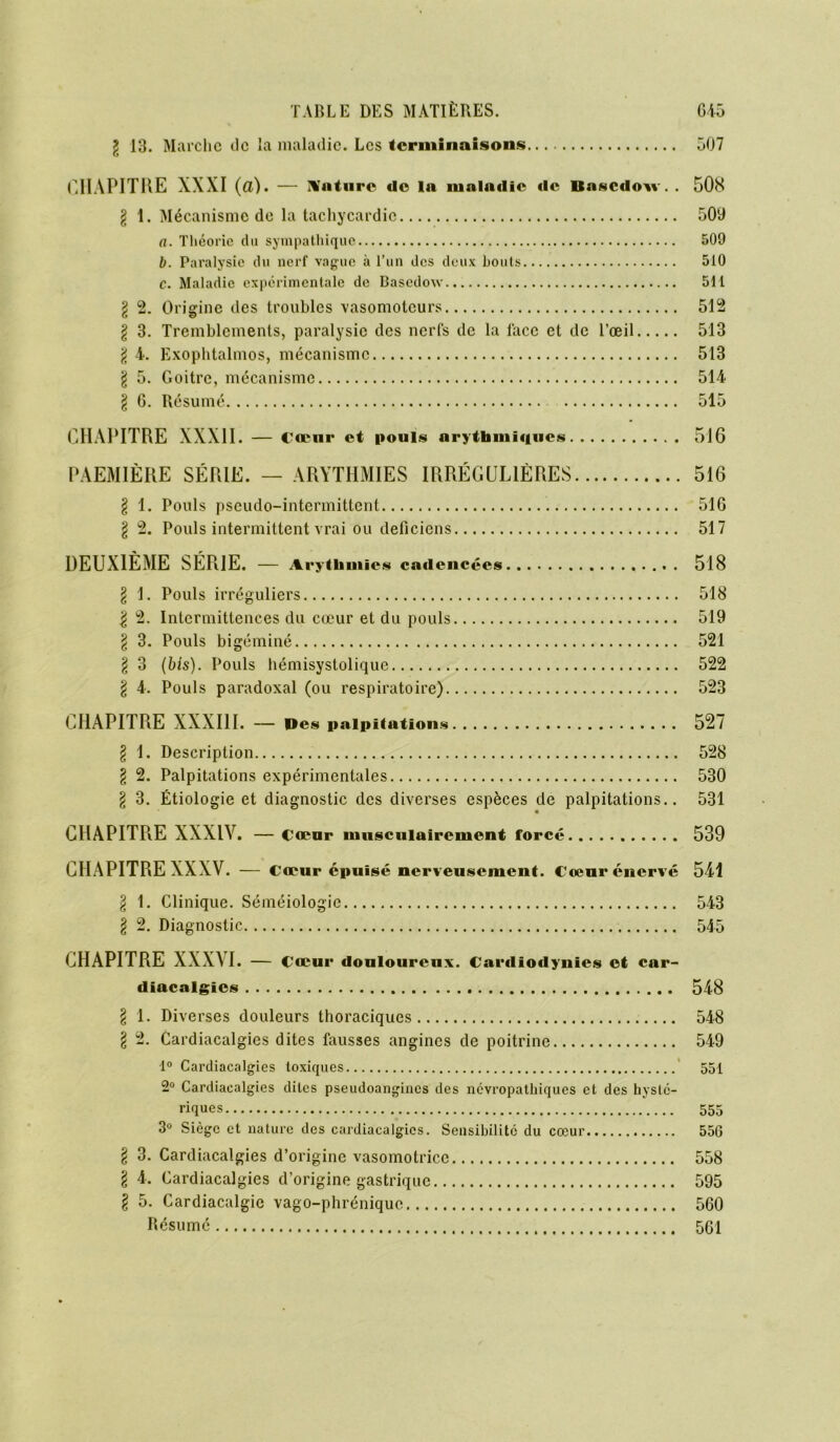 \ 13. Marche de la maladie. Les terminaisons 507 CHAPITRE XXXI (a). — Xatnre do la maladie de Basedovv. . 508 l 1. Mécanisme de la tachycardie 509 a. Théorie du sympathique 509 b. Paralysie du nerf vague à l’un des deux bouts 510 e. Maladie expérimentale de Bascdow 511 l 2. Origine des troubles vasomoteurs 512 l 3. Tremblements, paralysie des nerfs de la face et de l’œil 513 § 4. Exophtalmos, mécanisme 513 \ 5. Goitre, mécanisme 514 § 6. Résumé 515 CHAPITRE XXXII. — Cœur et pouls arythmiques 516 PAEMIÈRE SÉRIE. — ARYTHMIES IRRÉGULIÈRES 516 § 1. Pouls pseudo-intermittent 516 \ 2. Pouls intermittent vrai ou deficiens 517 DEUXIÈME SÉRIE. — Arythmies cadencées 518 § 1. Pouls irréguliers 518 | 2. Intermittences du cœur et du pouls 519 \ 3. Pouls bigéminé 521 § 3 (bis). Pouls hémisystolique 522 \ 4. Pouls paradoxal (ou respiratoire) 523 CHAPITRE XXXIII. — Des palpitations 527 \ 1. Description 528 § 2. Palpitations expérimentales 530 \ 3. Étiologie et diagnostic des diverses espèces de palpitations.. 531 CHAPITRE XXXIV. —coeur nmsculairement forcé 539 CHAPITRE XXXV. — Cœur épuisé nerveusement. Cœur énervé 541 § 1. Clinique. Séméiologie 543 § 2. Diagnostic 545 CHAPITRE XXXVI. — Cœur douloureux. Cardiodynies et car- diacalgics 548 \ 1. Diverses douleurs thoraciques 548 \ 2. Cardiacalgies dites fausses angines de poitrine 549 1° Cardiacalgies toxiques 551 2° Cardiacalgies dites pseudoangincs des névropathiques et des hysté- riques 555 3° Siège et nature des cardiacalgies. Sensibilité du cœur 55G § 3. Cardiacalgies d’origine vasomotrice 558 \ 4. Cardiacalgies d’origine gastrique 595 l 5. Cardiacalgie vago-phrénique 560 Résumé 561