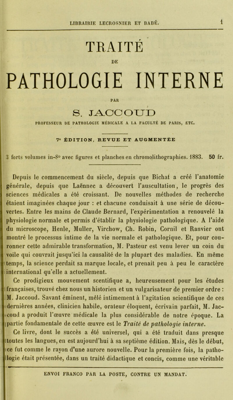 TRAITÉ DE PATHOLOGIE INTERNE PAR S. JACCOUD PROFESSEUR DE PATHOLOGIE MÉDICALE A LA FACULTÉ DE PARIS, ETC. 7e ÉDITION, REVUE ET AUGMENTÉE 3 forts volumes in-8° avec figures et planches en chromolithographies. 1883. 50 fr. Depuis le commencement du siècle, depuis que Bichat a créé l’anatomie générale, depuis que Laënnec a découvert l’auscultation, le progrès des sciences médicales a été croissant. De nouvelles méthodes de recherche étaient imaginées chaque jour : et chacune conduisait à une série de décou- vertes. Entre les mains de Claude Bernard, l’expérimentation a renouvelé la physiologie normale et permis d’établir la physiologie pathologique. A l’aide du microscope, Henle, Muller, Virchow, Ch. Robin, Cornil et Ranvier ont montré le processus intime de la vie normale et pathologique. Et, pour cou- ronner cette admirable transformation, M. Pasteur est venu lever un coin du voile qui couvrait jusqu’ici la causalité de la plupart des maladies. En même temps, la science perdait sa marque locale, et prenait peu à peu le caractère international qu’elle a actuellement. Ce prodigieux mouvement scentifique a, heureusement pour les études françaises, trouvé chez nous un historien et un vulgarisateur de premier ordre : M. Jaccoud. Savant éminent, mêlé intimement à l’agitation scientifique de ces dernières années, clinicien habile, orateur éloquent, écrivain parfait, M. Jac- coud a produit l’œuvre médicale la plus considérable de notre époque. La partie fondamentale de cette œuvre est le Traité de pathologie interne. Ce livre, dont le succès a été universel, qui a été traduit dans presque j toutes les langues, en est aujourd’hui à sa septième édition. Mais, dès le début, | ce fut comme le rayon d’une aurore nouvelle. Pour la première fois, la patho- I logie était présentée, dans un traité didactique et concis, comme une véritable