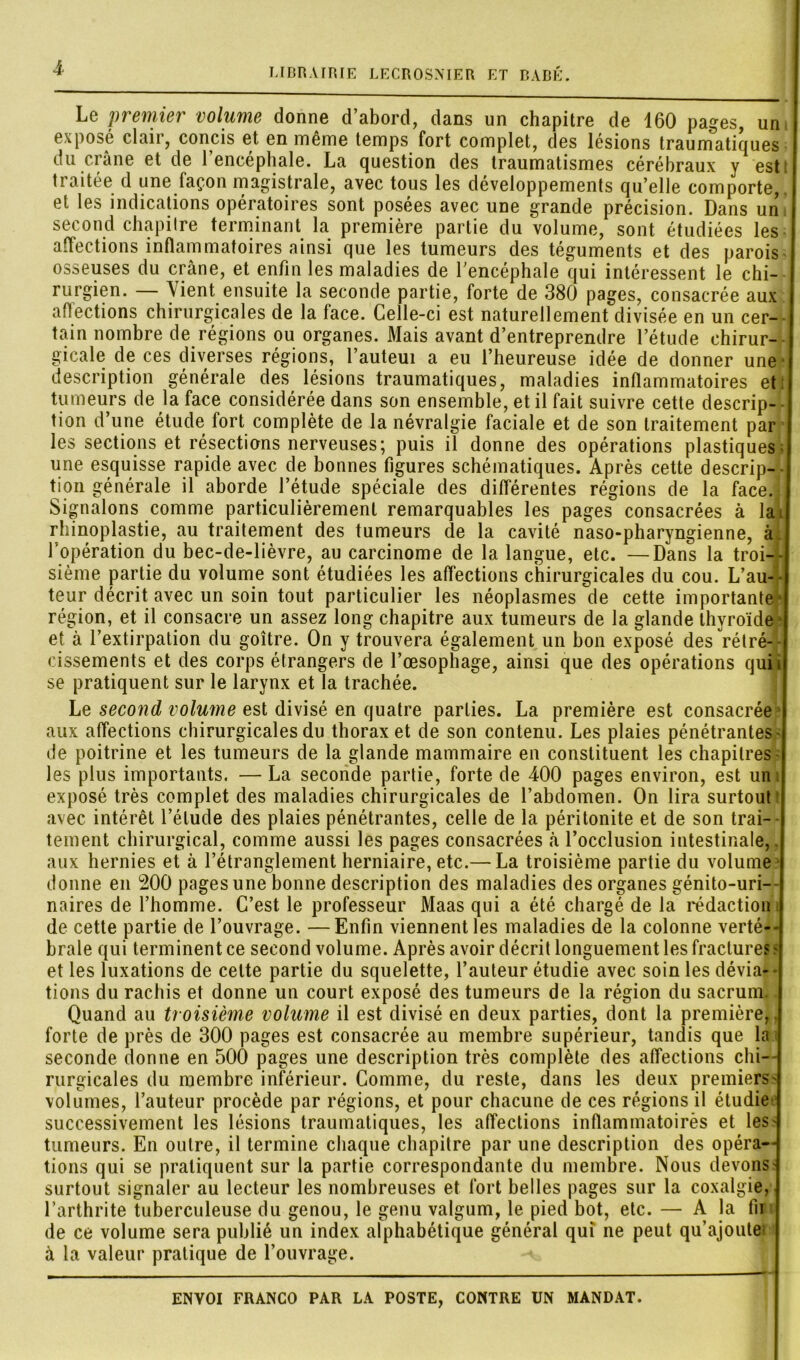 Le 'premier volume donne d’abord, dans un chapitre de 160 pages, un exposé clair, concis et en même temps fort complet, des lésions traumatiques du crâne et de l’encéphale. La question des traumatismes cérébraux y est; tiaitée d une façon magistrale, avec tous les développements qu’elle comporte,, et les indications opératoires sont posées avec une grande précision. Dans un second chapitre terminant la première partie du volume, sont étudiées les affections inflammatoires ainsi que les tumeurs des téguments et des parois osseuses du crâne, et enfin les maladies de l’encéphale qui intéressent le chi- rurgien. — Vient ensuite la seconde partie, forte de 380 pages, consacrée aux affections chirurgicales de la face. Celle-ci est naturellement divisée en un cer- tain nombre de régions ou organes. Mais avant d’entreprendre l’étude chirur- gicale de ces diverses régions, l’auteui a eu l’heureuse idée de donner une • description générale des lésions traumatiques, maladies inflammatoires et tumeurs de la face considérée dans son ensemble, et il fait suivre cette descrip- tion d’une étude fort complète de la névralgie faciale et de son traitement par j les sections et résections nerveuses; puis il donne des opérations plastiques I une esquisse rapide avec de bonnes figures schématiques. Après cette descrip- tion générale il aborde l’étude spéciale des différentes régions de la face.j Signalons comme particulièrement remarquables les pages consacrées à la J rhinoplastie, au traitement des tumeurs de la cavité naso-pharyngienne, à . l’opération du bec-de-lièvre, au carcinome de la langue, etc. —Dans la troi-tl sième partie du volume sont étudiées les affections chirurgicales du cou. L’au4| teur décrit avec un soin tout particulier les néoplasmes de cette importante*! région, et il consacre un assez long chapitre aux tumeurs de la glande thyroïde* et à l’extirpation du goitre. On y trouvera également un bon exposé des rétré- [ cissements et des corps étrangers de l’œsophage, ainsi que des opérations quii se pratiquent sur le larynx et la trachée. Le second volume est divisé en quatre parties. La première est consacrée aux affections chirurgicales du thorax et de son contenu. Les plaies pénétrantes - de poitrine et les tumeurs de la glande mammaire en constituent les chapitres les plus importants. — La seconde partie, forte de 400 pages environ, est un exposé très complet des maladies chirurgicales de l’abdomen. On lira surtout avec intérêt l’étude des plaies pénétrantes, celle de la péritonite et de son trai- tement chirurgical, comme aussi les pages consacrées à l’occlusion intestinale,, aux hernies et à l’étranglement herniaire, etc.— La troisième partie du volume donne en 200 pages une bonne description des maladies des organes génito-uri- naires de l’homme. C’est le professeur Maas qui a été chargé de la rédaction i de cette partie de l’ouvrage. —Enfin viennent les maladies de la colonne verté- brale qui terminent ce second volume. Après avoir décrit longuement les fracture? ? et les luxations de celte partie du squelette, l’auteur étudie avec soin les dévia- - tions du rachis et donne un court exposé des tumeurs de la région du sacrum.. Quand au troisième volume il est divisé en deux parties, dont la première, forte de près de 300 pages est consacrée au membre supérieur, tandis que la i seconde donne en 500 pages une description très complète des affections chi- rurgicales du membre inférieur. Comme, du reste, dans les deux premiers- volumes, l’auteur procède par régions, et pour chacune de ces régions il étudie successivement les lésions traumatiques, les affections inflammatoirès et les- tumeurs. En outre, il termine chaque chapitre par une description des opéra- tions qui se pratiquent sur la partie correspondante du membre. Nous devons surtout signaler au lecteur les nombreuses et fort belles pages sur la coxalgie, l’arthrite tuberculeuse du genou, le genu valgum, le pied bot, etc. — A la fu de ce volume sera publié un index alphabétique général qui ne peut qu’ajoute! à la valeur pratique de l’ouvrage. — -  “ '