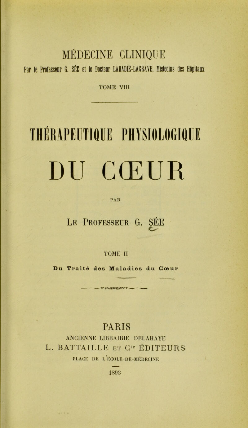 MÉDECINE CLINIQUE Par le Professeur (1. SÉE et le Docteur LABADIE-LAGRAVE, Médecins des Hôpitaux TOME VIII THÉUAPEUTIQIJE PHVSIOLUGIQIIE DU CŒUR PAR Le Professeur G. SÉE TOME II Du Traité des Maladies du Cœur PARIS ANCIENNE LIBRAIRIE DELAHAYE L. BATTAILLE et O ÉDITEURS PLACE DE 1,’ÉCOLE-DE-MÉDECINE