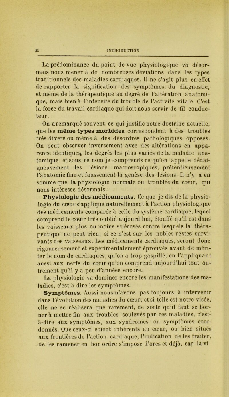 La prédominance du point de vue physiologique va désor- mais nous mener à de nombreuses déviations dans les types traditionnels des maladies cardiaques. Il ne s’agit plus en effet de rapporter la signification des symptômes, du diagnostic, et même de la thérapeutique au degré de l’altération anatomi- que, mais bien à l’intensité du trouble de l’activité vitale. C’est la force du travail cardiaque qui doit nous servir de fil conduc- teur. On aremarqué souvent, ce qui justifie notre doctrine actuelle, que les même types morbides correspondent à des troubles très divers ou même à des désordres pathologiques opposés. On peut observer inversement avec des altérations en appa- rence identique^, les degrés les plus variés de la maladie ana- tomique et sous ce nom je comprends ce qu’on appelle dédai- gneusement les lésions macroscopiques, prétentieusement l’anatomie fine et faussement la genèse des lésions. Il n’y a en somme que la physiologie normale ou troublée du cœur, qui nous intéresse désormais. Physiologie des médicaments. Ce que je dis de la physio- logie du cœur s’applique naturellement à l’action physiologique des médicaments comparée à celle du système cardiaque, lequel comprend le cœur très oublié aujourd’hui, étouffé qu’il est dans les vaisseaux plus ou moins sclérosés contre lesquels la théra- peutique ne peut rien, si ce n’est sur les nobles restes survi- vants des vaisseaux. Les médicaments cardiaques, seront donc rigoureusement et expérimentalement éprouvés avant de méri- ter le nom de cardiaques, qu’on a trop gaspillé, en l’appliquant aussi aux nerfs du cœur qu’on comprend aujourd’hui tout au- trement qu’il y a peu d’années encore. La physiologie va dominer encore les manifestations des ma- ladies, c’est-à-dire les symptômes. Symptômes. Aussi nous n’avons pas toujours à intervenir dans l’évolution des maladies du cœur, et si telle est notre visée, elle ne se réalisera que rarement, de sorte qu’il faut se bor- ner à mettre fin aux troubles soulevés par ces maladies, c’est- à-dire aux symptômes, aux syndromes ou symptômes coor- donnés. Que ceux-ci soient inhérents au cœur, ou bien situés aux frontières de l’action cardiaque, l’indication de les traiter, de les ramener en bon ordre s’impose d’ores et déjà, car la vi