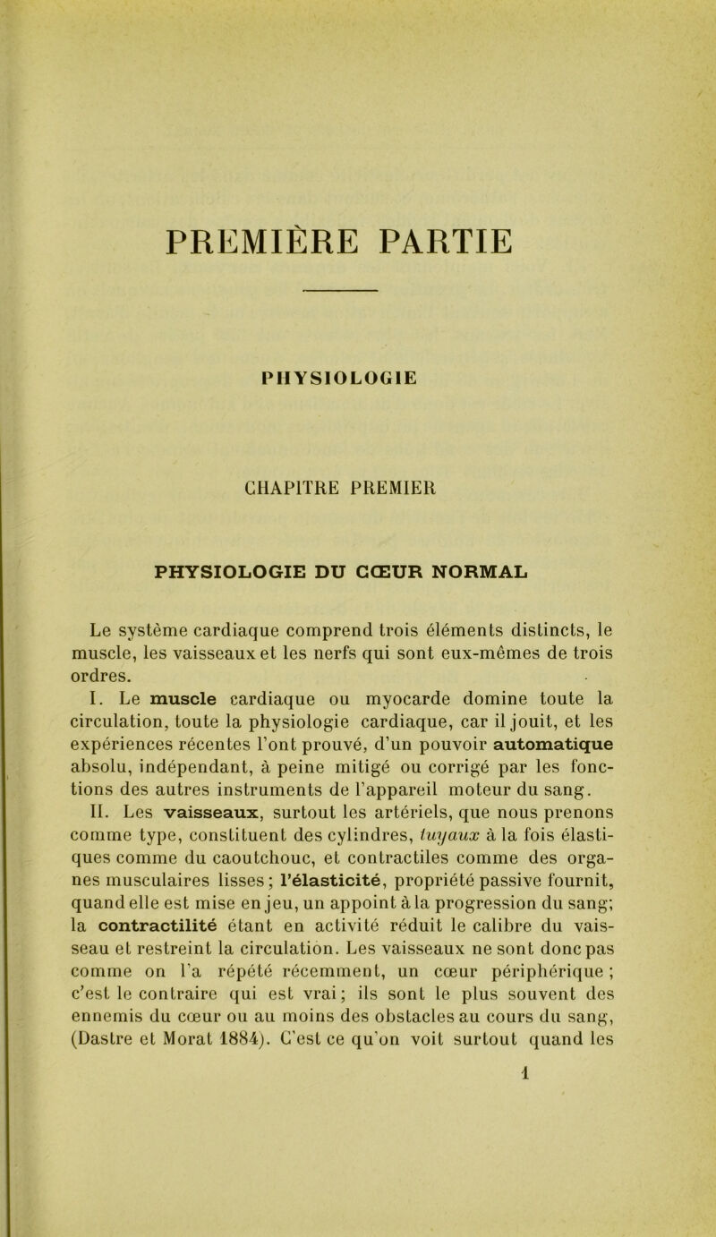 PREMIÈRE PARTIE PHYSIOLOGIE CHAPITRE PREMIER PHYSIOLOGIE DU CŒUR NORMAL Le système cardiaque comprend trois éléments distincts, le muscle, les vaisseaux et les nerfs qui sont eux-mêmes de trois ordres. I. Le muscle cardiaque ou myocarde domine toute la circulation, toute la physiologie cardiaque, car il jouit, et les expériences récentes l’ont prouvé, d’un pouvoir automatique absolu, indépendant, à peine mitigé ou corrigé par les fonc- tions des autres instruments de l’appareil moteur du sang. II. Les vaisseaux, surtout les artériels, que nous prenons comme type, constituent des cylindres, tuyaux à la fois élasti- ques comme du caoutchouc, et contractiles comme des orga- nes musculaires lisses; l’élasticité, propriété passive fournit, quand elle est mise enjeu, un appoint à la progression du sang; la contractilité étant en activité réduit le calibre du vais- seau et restreint la circulation. Les vaisseaux ne sont donc pas comme on l’a répété récemment, un cœur périphérique ; c’est le contraire qui est vrai; ils sont le plus souvent des ennemis du cœur ou au moins des obstacles au cours du sang, (Dastre et Morat 1884). C’est ce qu’on voit surtout quand les