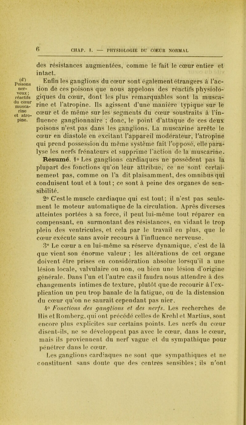 (d’) Poisons ner- veux ; réactifs du cœur musca- rine et atro- pine. des résistances augmentées, comme le fait le cœur entier et intact. Enfin les ganglions du cœur sont également étrangers à l’ac- tion de ces poisons que nous appelons des réactifs physiolo- giques du cœur, dont les plus remarquables sont la musca- rine et l’atropine. Ils agissent d’une manière typique sur le cœur et de même sur les segments du cœur soustraits à l’in- fluence ganglionnaire ; donc, le point d’attaque de ces deux poisons n’est pas dans les ganglions. La muscarine arrête le cœur en diastole en excitant l’appareil modérateur, l’atropine qui prend possession du même système fait l’opposé, elle para- lyse les nerfs frénateurs et supprime l’action de la muscarine. Résumé. 1^ Les ganglions cardiaques ne possèdent pas la plupart des fonctions qu’on leur attribue, ce ne sont certai- nement pas, comme on l’a dit plaisamment, des omnibus qui conduisent tout et à tout; ce sont à peine des organes de sen- sibilité. 2° C’est le muscle cardiaque qui est tout; il n’est pas seule- ment le moteur automatique de la circulation. Après diverses atteintes portées à sa force, il peut lui-même tout réparer en compensant, en surmontant des résistances, en vidant le trop plein des ventricules, et cela par le travail en plus, que le cœur exécute sans avoir recours à l’influence nerveuse. 3° Le cœur a en lui-même sa réserve dynamique, c’est de là que vient son énorme valeur ; les altérations de cet organe doivent être prises en considération absolue lorsqu’il a une lésion locale, valvulaire ou non, ou bien une lésion d’origine générale. Dans l’un et l’autre cas il faudra nous attendre à des changements intimes de texture, plutôt que de recourir à l’ex- plication un peu trop banale de la fatigue, ou de la distension du cœur qu’on ne saurait cependant pas nier. A° Fonctions des ganglions et des nerfs. Les recherches de His et Romberg, qui ont précédé celles de Krehl et Martius, sont encore plus explicites sur certains points. Les nerfs du cœur disent-ils, ne se développent pas avec le cœur, dans le cœur, mais ils proviennent du nerf vague et du sympathique pour pénétrer dans le cœur. Les ganglions cardiaques ne sont que sympathiques et ne constituent sans doute que des centres sensibles; ils n’ont