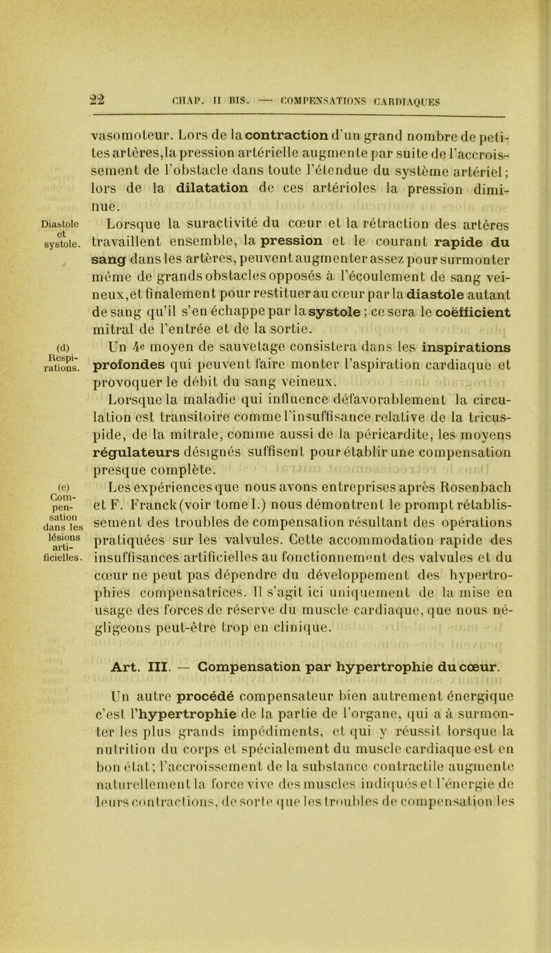 CITAI*. TI BIS. — COMPENSATIONS CARDIAQUES Diastole et systole. (d) Respi- rations. (e) Com- pen- sation dans les lésions arti- ficielles . 22 vasomoteur. Lors de la contraction d’un grand nombre de peti- tes artères,la pression artérielle augmente par suite de 1’accrois- sement de l’obstacle dans toute l’étendue du système artériel; lors de la dilatation de ces artérioles la pression dimi- nue. Lorsque la suractivité du cœur et la rétraction des artères travaillent ensemble, la pression et le courant rapide du sang dans les artères, peuvent augmenter assez pour surmonter même de grands obstacles opposés à l’écoulement de sang vei- neux,et finalement pour restituerau cœur par la diastole autant de sang qu’il s’en échappe par la systole ; ce sera le coëfficient mitral de l’entrée et de la sortie. Un 4e moyen de sauvetage consistera dans les inspirations profondes qui peuvent faire monter l’aspiration cardiaque et provoquer le débit du sang veineux. Lorsque la maladie qui influence défavorablement la circu- lation est transitoire comme l’insuffisance relative de la tricus- pide, de la mitrale, comme aussi de la péricardite, les moyens régulateurs désignés suffisent pour établir une compensation presque complète. Les expériences que nous avons entreprises après Rosenbach et F. Franck(voir tome I.) nous démontrent le prompt rétablis- sement des troubles de compensation résultant des opérations pratiquées sur les valvules. Cette accommodation rapide des insuffisances artificielles au fonctionnement des valvules et du cœur ne peut pas dépendre du développement des hypertro- phies compensatrices. 11 s’agit ici uniquement de la mise en usage des forces de réserve du muscle cardiaque, que nous né- gligeons peut-être trop en clinique. Art. III. — Compensation par hypertrophie du cœur. Un autre procédé compensateur bien autrement énergique c’est l’hypertrophie de la partie de l’organe, qui a à surmon- ter les plus grands impédiments, et qui y réussit lorsque la nutrition du corps et spécialement du muscle cardiaque est en bon état; l’accroissement de la substance contractile augmente naturellement la force vive des muscles indiqués et l’énergie de leurs contractions, de sorte que les troubles de compensation les