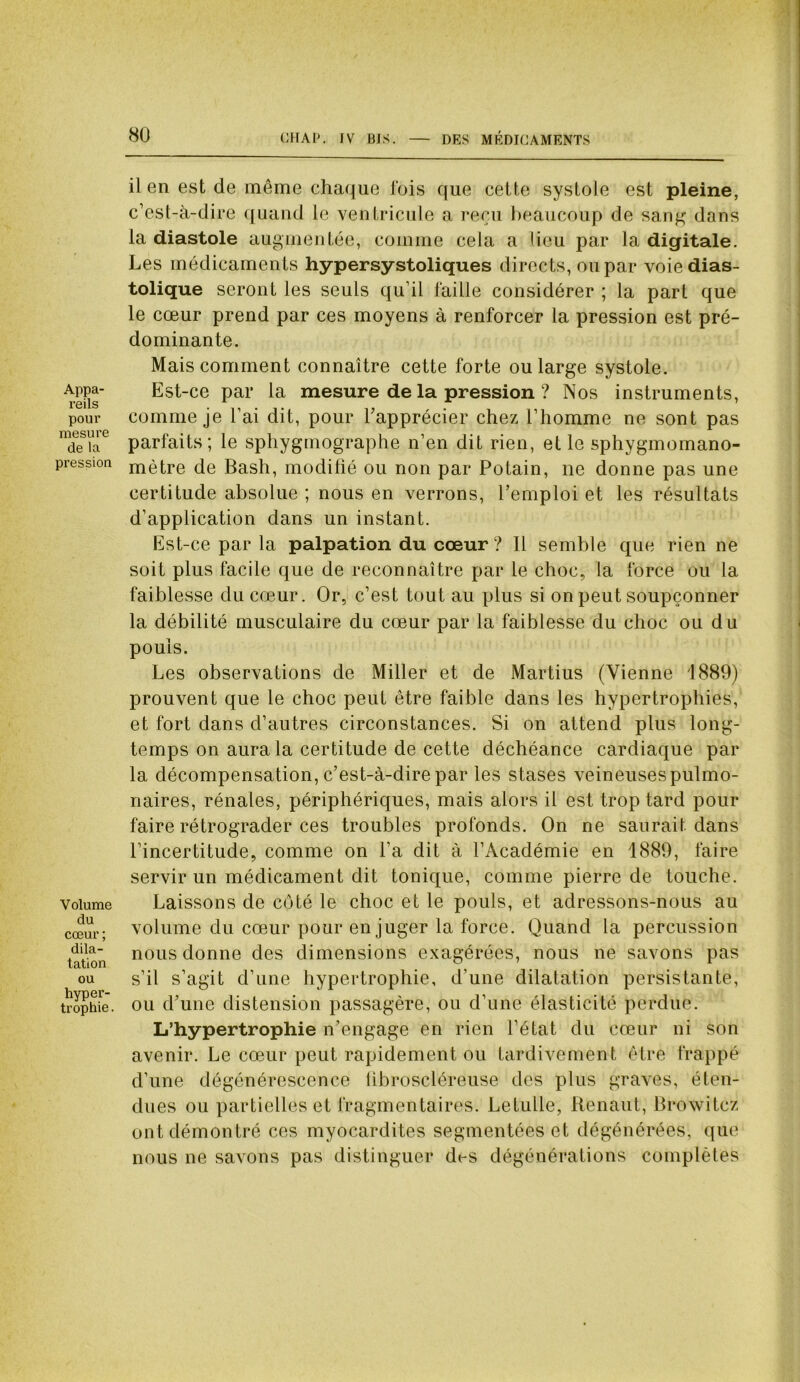 Appa- reils pour mesure de la pression Volume du cœur ; dila- tation ou hyper- trophie . il en est de même chaque fois que cette systole est pleine, c’est-à-dire quand le ventricule a reçu beaucoup de sang dans la diastole augmentée, comme cela a lieu par la digitale. Les médicaments hypersystoliques directs, ou par voie dias- tolique seront les seuls qu’il faille considérer ; la part que le cœur prend par ces moyens à renforcer la pression est pré- dominante. Mais comment connaître cette forte ou large systole. Est-ce par la mesure de la pression ? Nos instruments, comme je l’ai dit, pour l'apprécier chez l’homme ne sont pas parfaits; le sphygmographe n’en dit rien, elle sphygmomano- mètre de Bash, modifié ou non par Potain, ne donne pas une certitude absolue ; nous en verrons, l’emploi et les résultats d’application dans un instant. Est-ce par la palpation du cœur ? 11 semble que rien ne soit plus facile que de reconnaître par le choc, la force ou la faiblesse du cœur. Or, c’est tout au plus si on peut soupçonner la débilité musculaire du cœur par la faiblesse du choc ou du pouls. Les observations de Miller et de Martius (Vienne 1889) prouvent que le choc peut être faible dans les hypertrophies, et fort dans d’autres circonstances. Si on attend plus long- temps on aura la certitude de cette déchéance cardiaque par la décompensation, c’est-à-dire par les stases veineuses pulmo- naires, rénales, périphériques, mais alors il est trop tard pour faire rétrograder ces troubles profonds. On ne saurait dans l’incertitude, comme on l’a dit à l’Académie en 1889, faire servir un médicament dit tonique, comme pierre de touche. Laissons de coté le choc et le pouls, et adressons-nous au volume du cœur pour en juger la force. Quand la percussion nous donne des dimensions exagérées, nous ne savons pas s’il s’agit d’une hypertrophie, d’une dilatation persistante, ou d’une distension passagère, ou d’une élasticité perdue. L’hypertrophie n’engage en rien l’état du cœur ni son avenir. Le cœur peut rapidement ou tardivement être frappé d’une dégénérescence libroscléreuse des plus graves, éten- dues ou partielles et fragmentaires. Letulle, Renaut, Browitcz ont démontré ces myocardites segmentées et dégénérées, que nous ne savons pas distinguer di-s dégénérations complètes