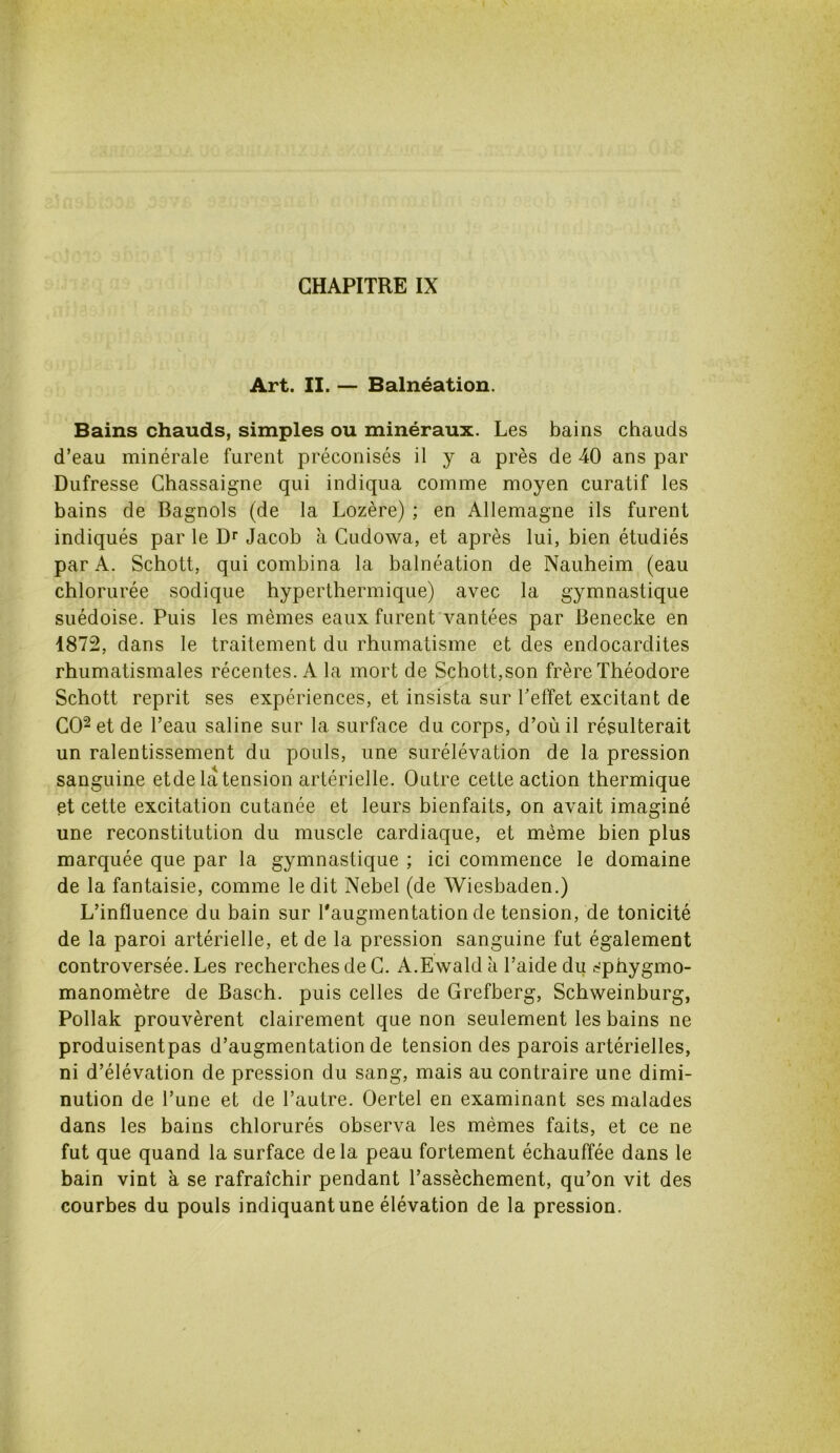 Art. II. — Balnéation. Bains chauds, simples ou minéraux. Les bains chauds d’eau minérale furent préconisés il y a près de 40 ans par Dufresse Chassaigne qui indiqua comme moyen curatif les bains de Bagnols (de la Lozère) ; en Allemagne ils furent indiqués par le Dr Jacob à Cudowa, et après lui, bien étudiés par A. Schott, qui combina la balnéation de Nauheim (eau chlorurée sodique hyperthermique) avec la gymnastique suédoise. Puis les mêmes eaux furent vantées par Benecke en 1872, dans le traitement du rhumatisme et des endocardites rhumatismales récentes. A la mort de Schott,son frère Théodore Schott reprit ses expériences, et insista sur l’effet excitant de CO2 et de l’eau saline sur la surface du corps, d’où il résulterait un ralentissement du pouls, une surélévation de la pression sanguine etde la tension artérielle. Outre cette action thermique et cette excitation cutanée et leurs bienfaits, on avait imaginé une reconstitution du muscle cardiaque, et même bien plus marquée que par la gymnastique ; ici commence le domaine de la fantaisie, comme ledit Nebel (de Wiesbaden.) L’influence du bain sur l'augmentation de tension, de tonicité de la paroi artérielle, et de la pression sanguine fut également controversée. Les recherches de G. A.Ewald à l’aide du sphygmo- manomètre de Basch. puis celles de Grefberg, Schweinburg, Pollak prouvèrent clairement que non seulement les bains ne produisentpas d’augmentation de tension des parois artérielles, ni d’élévation de pression du sang, mais au contraire une dimi- nution de l’une et de l’autre. Oertel en examinant ses malades dans les bains chlorurés observa les mêmes faits, et ce ne fut que quand la surface delà peau fortement échauffée dans le bain vint à se rafraîchir pendant l’assèchement, qu’on vit des courbes du pouls indiquant une élévation de la pression.