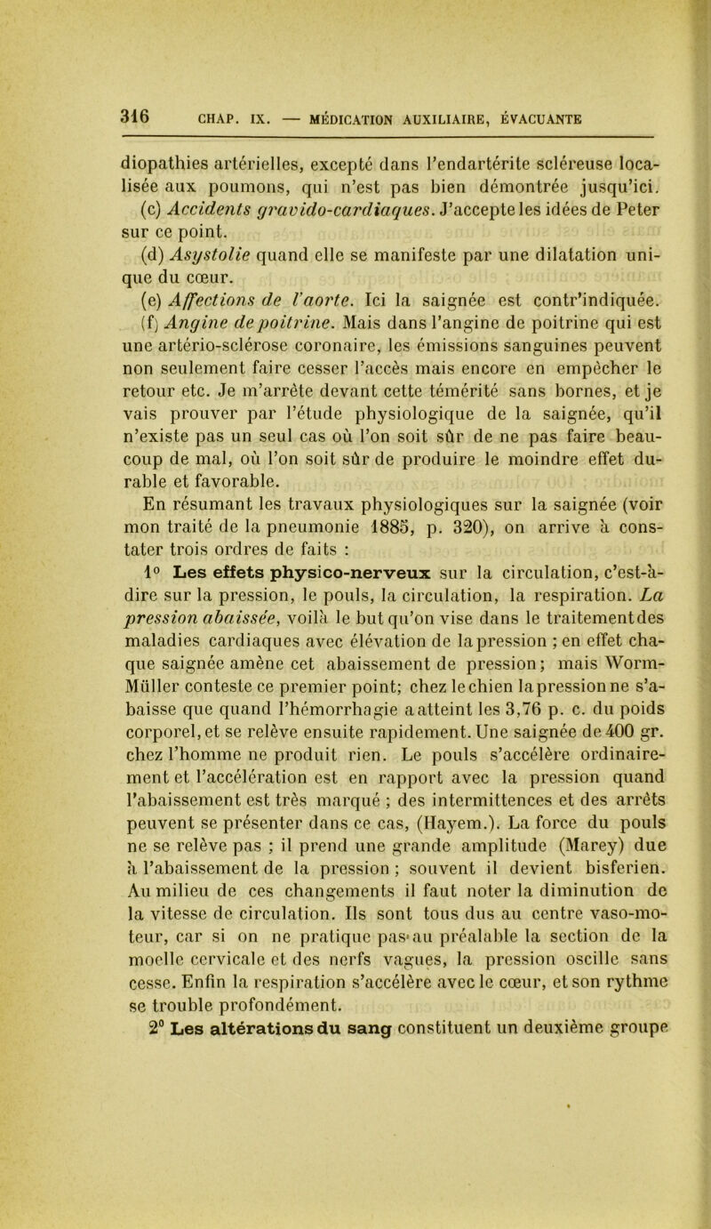 diopathies artérielles, excepté dans l’endartérite scléreuse loca- lisée aux poumons, qui n’est pas bien démontrée jusqu’ici. (c) Accidents gravido-cardiaques. J’accepte les idées de Peter sur ce point. (d) Asystolie quand elle se manifeste par une dilatation uni- que du cœur. (e) Affections de Vaorte. Ici la saignée est contr’indiquée. (f) Angine de poitrine. Mais dans l’angine de poitrine qui est une artério-sclérose coronaire, les émissions sanguines peuvent non seulement faire cesser l’accès mais encore en empêcher le retour etc. Je m’arrête devant cette témérité sans bornes, et je vais prouver par l’étude physiologique de la saignée, qu’il n’existe pas un seul cas où l’on soit sûr de ne pas faire beau- coup de mal, où l’on soit sûr de produire le moindre effet du- rable et favorable. En résumant les travaux physiologiques sur la saignée (voir mon traité de la pneumonie 1885, p. 320), on arrive à cons- tater trois ordres de faits : 1° Les effets physico-nerveux sur la circulation, c’est-à- dire sur la pression, le pouls, la circulation, la respiration. La pression abaissée, voilà le but qu’on vise dans le traitementdes maladies cardiaques avec élévation de la pression ; en effet cha- que saignée amène cet abaissement de pression; mais Worm- Müller conteste ce premier point; chez le chien la pression ne s’a- baisse que quand l’hémorrhagie a atteint les 3,76 p. c. du poids corporel, et se relève ensuite rapidement. Une saignée de 400 gr. chez l’homme ne produit rien. Le pouls s’accélère ordinaire- ment et l’accélération est en rapport avec la pression quand l’abaissement est très marqué ; des intermittences et des arrêts peuvent se présenter dans ce cas, (Hayem.). La force du pouls ne se relève pas ; il prend une grande amplitude (Marey) due à l’abaissement de la pression ; souvent il devient bisferien. Au milieu de ces changements il faut noter la diminution de la vitesse de circulation. Ils sont tous dus au centre vaso-mo- teur, car si on ne pratique pas*au préalable la section de la moelle cervicale et des nerfs vagues, la pression oscille sans cesse. Enfin la respiration s’accélère avec le cœur, et son rythme se trouble profondément. 2° Les altérations du sang constituent un deuxième groupe