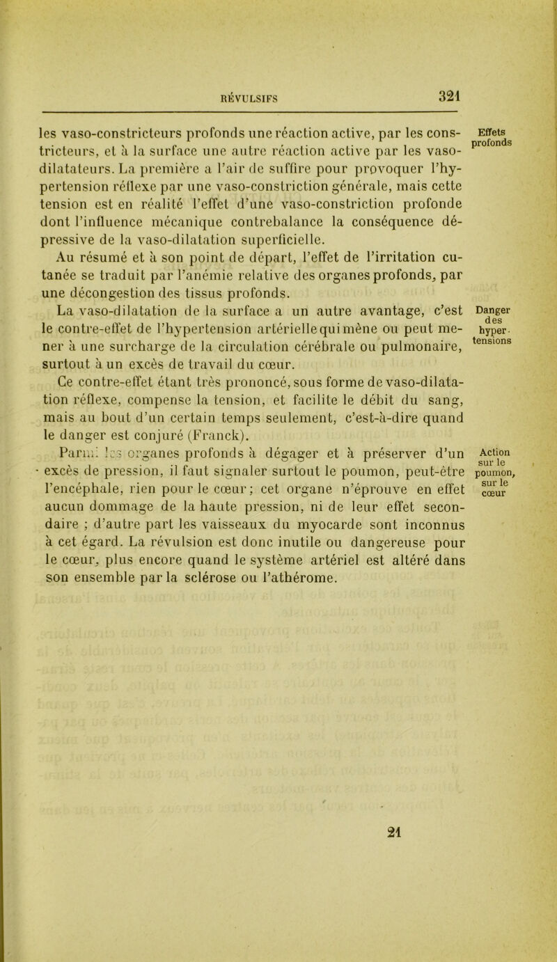 les vaso-constricteurs profonds une réaction active, par les cons- tricteurs, et à la surface une autre réaction active par les vaso- dilatateurs. La première a l’air de suffire pour provoquer l’hy- pertension réllexe par une vaso-constriction générale, mais cette tension est en réalité l’effet d’une vaso-constriction profonde dont l’influence mécanique contrebalance la conséquence dé- pressive de la vaso-dilatation superficielle. Au résumé et à son point de départ, l’effet de l’irritation cu- tanée se traduit par l’anémie relative des organes profonds, par une décongestion des tissus profonds. La vaso-dilatation de la surface a un autre avantage, c’est le contre-effet de l’hypertension artérielle qui mène ou peut me- ner à une surcharge de la circulation cérébrale ou pulmonaire, surtout à un excès de travail du cœur. Ce contre-effet étant très prononcé, sous forme de vaso-dilata- tion réflexe, compense la tension, et facilite le débit du sang, mais au bout d’un certain temps seulement, c’est-à-dire quand le danger est conjuré (Franck). Parmi les organes profonds à dégager et à préserver d’un • excès de pression, il faut signaler surtout le poumon, peut-être l’encéphale, rien pour le cœur ; cet organe n’éprouve en effet aucun dommage de la haute pression, ni de leur effet secon- daire ; d’autre part les vaisseaux du myocarde sont inconnus à cet égard. La révulsion est donc inutile ou dangereuse pour le cœur, plus encore quand le système artériel est altéré dans son ensemble parla sclérose ou l’athérome. Effets profonds Danger des hyper- tensions Action sur le poumon, sur le cœur