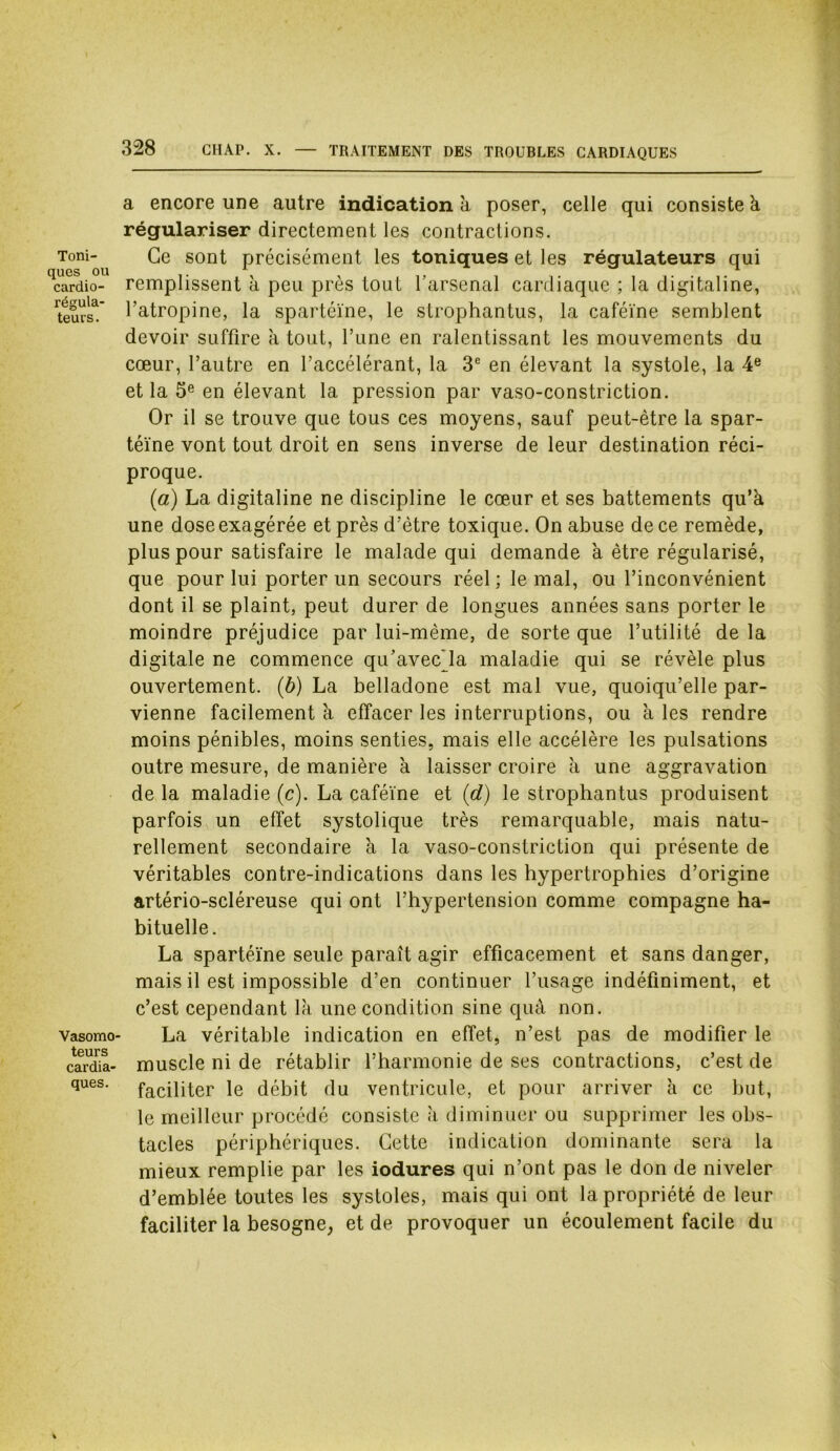 Toni- ques ou cardio- régula- teurs. Vasomo- teurs cardia- ques. a encore une autre indication à poser, celle qui consiste k régulariser directement les contractions. Ce sont précisément les toniques et les régulateurs qui remplissent à peu près tout l’arsenal cardiaque ; la digitaline, l’atropine, la spartéïne, le strophantus, la caféine semblent devoir suffire à tout, Tune en ralentissant les mouvements du cœur, l’autre en l’accélérant, la 3e en élevant la systole, la 4e et la 5e en élevant la pression par vaso-constriction. Or il se trouve que tous ces moyens, sauf peut-être la spar- téïne vont tout droit en sens inverse de leur destination réci- proque. (a) La digitaline ne discipline le cœur et ses battements qu’à une dose exagérée et près d’être toxique. On abuse de ce remède, plus pour satisfaire le malade qui demande à être régularisé, que pour lui porter un secours réel; le mal, ou l’inconvénient dont il se plaint, peut durer de longues années sans porter le moindre préjudice par lui-même, de sorte que l’utilité delà digitale ne commence qu’avecja maladie qui se révèle plus ouvertement. (b) La belladone est mal vue, quoiqu’elle par- vienne facilement à effacer les interruptions, ou k les rendre moins pénibles, moins senties, mais elle accélère les pulsations outre mesure, de manière k laisser croire k une aggravation de la maladie (c). La caféine et (d) le strophantus produisent parfois un effet systolique très remarquable, mais natu- rellement secondaire k la vaso-constriction qui présente de véritables contre-indications dans les hypertrophies d’origine artério-scléreuse qui ont l’hypertension comme compagne ha- bituelle. La spartéïne seule paraît agir efficacement et sans danger, mais il est impossible d’en continuer l’usage indéfiniment, et c’est cependant là une condition sine quâ non. La véritable indication en effet, n’est pas de modifier le muscle ni de rétablir l’harmonie de ses contractions, c’est de faciliter le débit du ventricule, et pour arriver k ce but, le meilleur procédé consiste k diminuer ou supprimer les obs- tacles périphériques. Cette indication dominante sera la mieux remplie par les iodures qui n’ont pas le don de niveler d’emblée toutes les systoles, mais qui ont la propriété de leur faciliter la besogne, et de provoquer un écoulement facile du