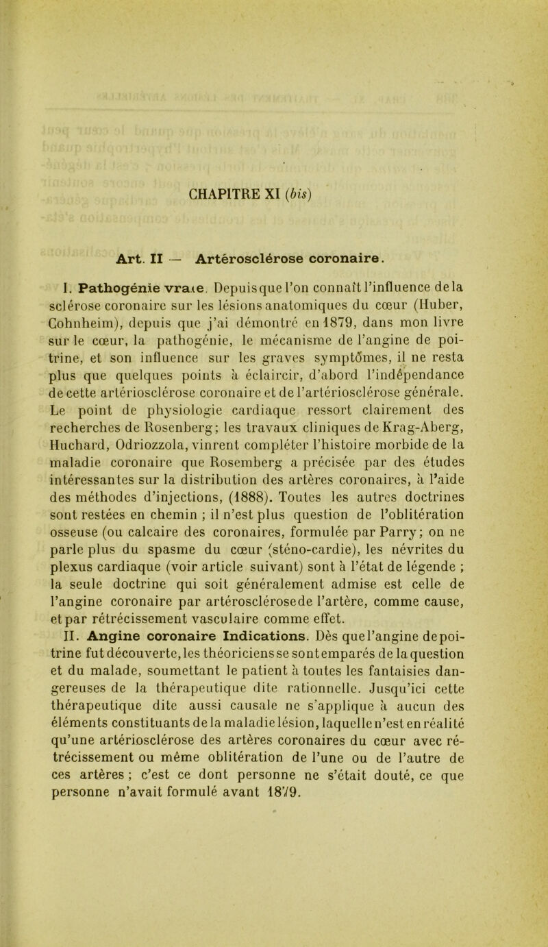 Art. II — Artérosclérose coronaire. I. Pathogénie vraie Depuisque l’on connaît l’influence delà sclérose coronaire sur les lésions anatomiques du cœur (Huber, Cohnheim), depuis que j’ai démontré en 1879, dans mon livre sur le cœur, la pathogénie, le mécanisme de l’angine de poi- trine, et son influence sur les graves symptômes, il ne resta plus que quelques points a éclaircir, d’abord l’indépendance de cette artériosclérose coronaire et de l’artériosclérose générale. Le point de physiologie cardiaque ressort clairement des recherches de Rosenberg; les travaux cliniques de Krag-Aberg, Huchard, Odriozzola, vinrent compléter l’histoire morbide de la maladie coronaire que Rosemberg a précisée par des études intéressantes sur la distribution des artères coronaires, à l’aide des méthodes d’injections, (1888). Toutes les autres doctrines sont restées en chemin ; il n’est plus question de l’oblitération osseuse (ou calcaire des coronaires, formulée par Parry; on ne parle plus du spasme du cœur (sténo-cardie), les névrites du plexus cardiaque (voir article suivant) sont à l’état de légende ; la seule doctrine qui soit généralement admise est celle de l’angine coronaire par artérosclérosede l’artère, comme cause, et par rétrécissement vasculaire comme effet. II. Angine coronaire Indications. Dès quel’angine depoi- trine fut découverte, les théoriciens se sontemparés de la question et du malade, soumettant le patient à toutes les fantaisies dan- gereuses de la thérapeutique dite rationnelle. Jusqu’ici cette thérapeutique dite aussi causale ne s’applique à aucun des éléments constituants delamaladielésion, laquellen’est en réalité qu’une artériosclérose des artères coronaires du cœur avec ré- trécissement ou même oblitération de l’une ou de l’autre de ces artères ; c’est ce dont personne ne s’était douté, ce que personne n’avait formulé avant 1879.