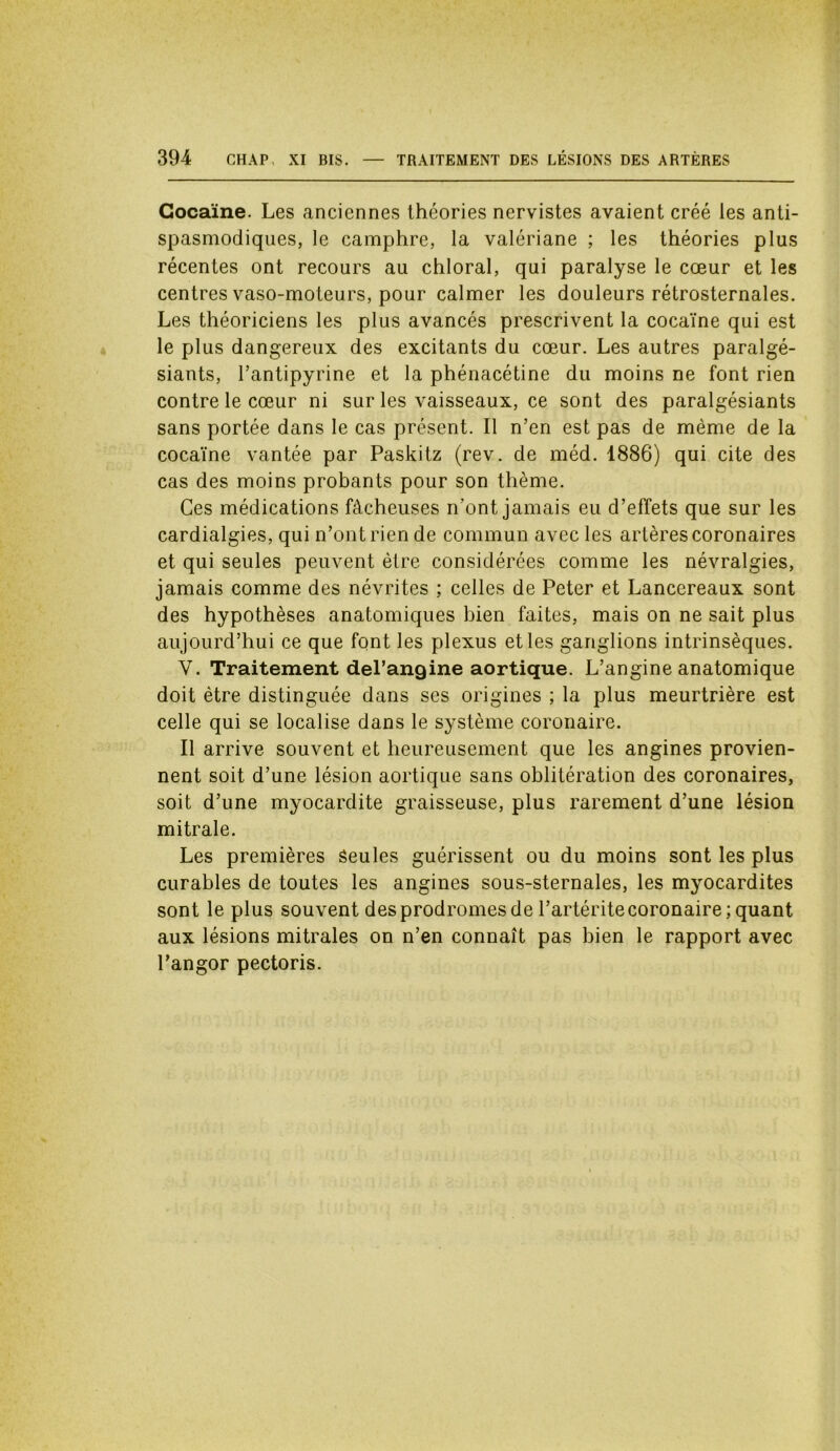 Cocaïne. Les anciennes théories nervistes avaient créé les anti- spasmodiques, le camphre, la valériane ; les théories plus récentes ont recours au chloral, qui paralyse le cœur et les centres vaso-moteurs, pour calmer les douleurs rétrosternales. Les théoriciens les plus avancés prescrivent la cocaïne qui est le plus dangereux des excitants du cœur. Les autres paralgé- siants, l’antipyrine et la phénacétine du moins ne font rien contre le cœur ni sur les vaisseaux, ce sont des paralgésiants sans portée dans le cas présent. Il n’en est pas de même de la cocaïne vantée par Paskitz (rev. de méd. 1886) qui cite des cas des moins probants pour son thème. Ces médications fâcheuses n’ont jamais eu d’effets que sur les cardialgies, qui n’ont rien de commun avec les artères coronaires et qui seules peuvent être considérées comme les névralgies, jamais comme des névrites ; celles de Peter et Lancereaux sont des hypothèses anatomiques bien faites, mais on ne sait plus aujourd’hui ce que font les plexus et les ganglions intrinsèques. Y. Traitement del’angine aortique. L’angine anatomique doit être distinguée dans ses origines ; la plus meurtrière est celle qui se localise dans le système coronaire. Il arrive souvent et heureusement que les angines provien- nent soit d’une lésion aortique sans oblitération des coronaires, soit d’une myocardite graisseuse, plus rarement d’une lésion mitrale. Les premières Seules guérissent ou du moins sont les plus curables de toutes les angines sous-sternales, les myocardites sont le plus souvent des prodromes de l’artérite coronaire; quant aux lésions mitrales on n’en connaît pas bien le rapport avec l’angor pectoris.