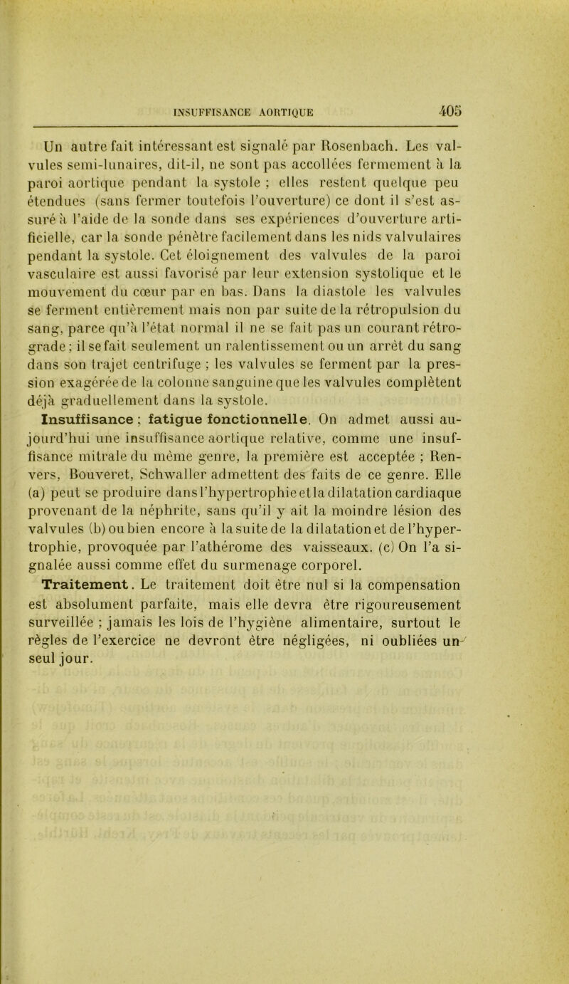 Un autre fait intéressant est signalé par Rosenbach. Les val- vules semi-lunaires, dit-il, ne sont pas accollées fermement à la paroi aortique pendant la systole ; elles restent quelque peu étendues (sans fermer toutefois l’ouverture) ce dont il s’est as- suré à l’aide de la sonde dans ses expériences d’ouverture arti- ficielle, car la sonde pénètre facilement dans les nids valvulaires pendant la systole. Cet éloignement des valvules de la paroi vasculaire est aussi favorisé par leur extension systolique et le mouvement du cœur par en bas. Dans la diastole les valvules se ferment entièrement mais non par suite de la rétropulsion du sang, parce qu’à l’état normal il ne se fait pas un courant rétro- grade; il se fait seulement un ralentissement ou un arrêt du sang dans son trajet centrifuge ; les valvules se ferment par la pres- sion exagérée de la colonne sanguine que les valvules complètent déjà graduellement dans la systole. Insuffisance; fatigue fonctionnelle. On admet aussi au- jourd’hui une insuffisance aortique relative, comme une insuf- fisance mitrale du même genre, la première est acceptée ; Ren- vers, Bouveret, Schwaller admettent des faits de ce genre. Elle (a) peut se produire dans l’hypertrophie et la dilatation cardiaque provenant de la néphrite, sans qu’il y ait la moindre lésion des valvules (b) ou bien encore à la suite de la dilatation et de l’hyper- trophie, provoquée par l’athérome des vaisseaux, (c) On l’a si- gnalée aussi comme effet du surmenage corporel. Traitement. Le traitement doit être nul si la compensation est absolument parfaite, mais elle devra être rigoureusement surveillée ; jamais les lois de l’hygiène alimentaire, surtout le règles de l’exercice ne devront être négligées, ni oubliées un- seul jour. v