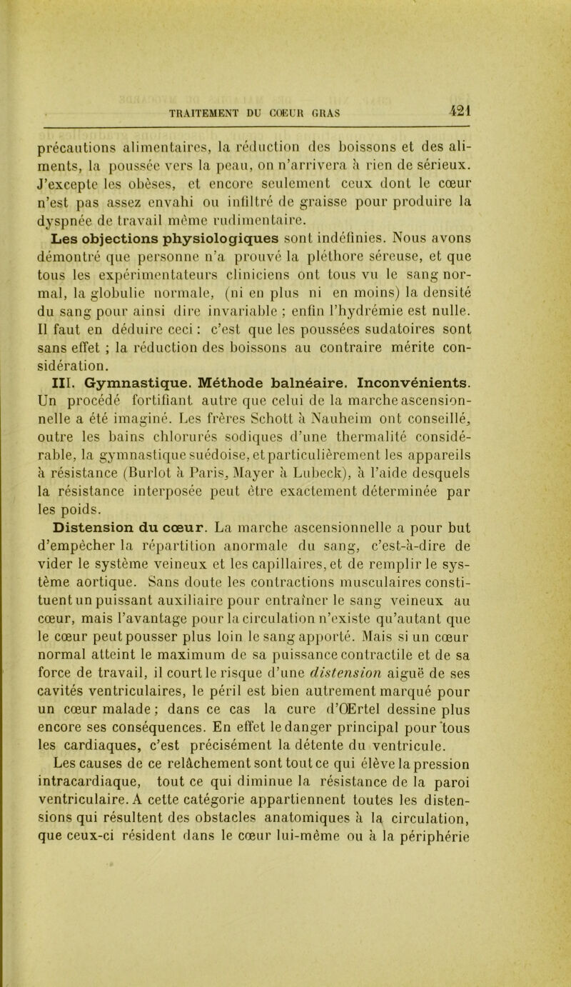 TRAITEMENT DU COEUR GRAS précautions alimentaires, la réduction des boissons et des ali- ments, la poussée vers la peau, on n’arrivera à rien de sérieux. J’excepte les obèses, et encore seulement ceux dont le cœur n’est pas assez envahi ou infiltré de graisse pour produire la dyspnée de travail même rudimentaire. Les objections physiologiques sont indéfinies. Nous avons démontré que personne n’a prouvé la pléthore séreuse, et que tous les expérimentateurs cliniciens ont tous vu le sang nor- mal, la globulie normale, (ni en plus ni en moins) la densité du sang pour ainsi dire invariable ; enfin l’hydrémie est nulle. Il faut en déduire ceci : c’est que les poussées sudatoires sont sans effet ; la réduction des boissons au contraire mérite con- sidération. III. Gymnastique. Méthode balnéaire. Inconvénients. Un procédé fortifiant autre que celui de la marche ascension- nelle a été imaginé. Les frères Schott à Nauheim ont conseillé, outre les bains chlorurés sodiques d’une thermalité considé- rable, la gymnastique suédoise, et particulièrement les appareils à résistance (Burlot à Paris,, Mayer à Lubeck), à l’aide desquels la résistance interposée peut être exactement déterminée par les poids. Distension du cœur. La marche ascensionnelle a pour but d’empêcher la répartition anormale du sang, c’est-à-dire de vider le système veineux et les capillaires, et de remplir le sys- tème aortique. Sans doute les contractions musculaires consti- tuent un puissant auxiliaire pour entraîner le sang veineux au cœur, mais l’avantage pour la circulation n’existe qu’autant que le cœur peut pousser plus loin le sang apporté. Mais si un cœur normal atteint le maximum de sa puissance contractile et de sa force de travail, il court le risque d’une distension aiguë de ses cavités ventriculaires, le péril est bien autrement marqué pour un cœur malade ; dans ce cas la cure d’OErtel dessine plus encore ses conséquences. En effet le danger principal pour'tous les cardiaques, c’est précisément la détente du ventricule. Les causes de ce relâchement sont tout ce qui élève la pression intracardiaque, tout ce qui diminue la résistance de la paroi ventriculaire. A cette catégorie appartiennent toutes les disten- sions qui résultent des obstacles anatomiques à la circulation, que ceux-ci résident dans le cœur lui-même ou à la périphérie