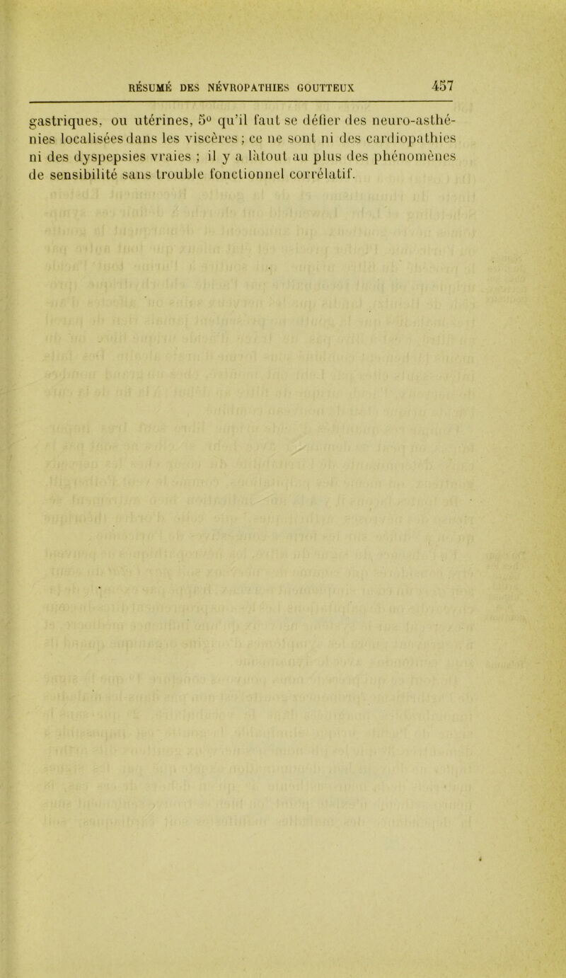 gastriques, ou utérines, 5° qu’il faut sc défier des neuro-asthé- nies localisées dans les viscères; ce ne sont ni des cardiopathies ni des dyspepsies vraies ; il y a latoui au plus des phénomènes de sensibilité sans trouble fonctionnel corrélatif.