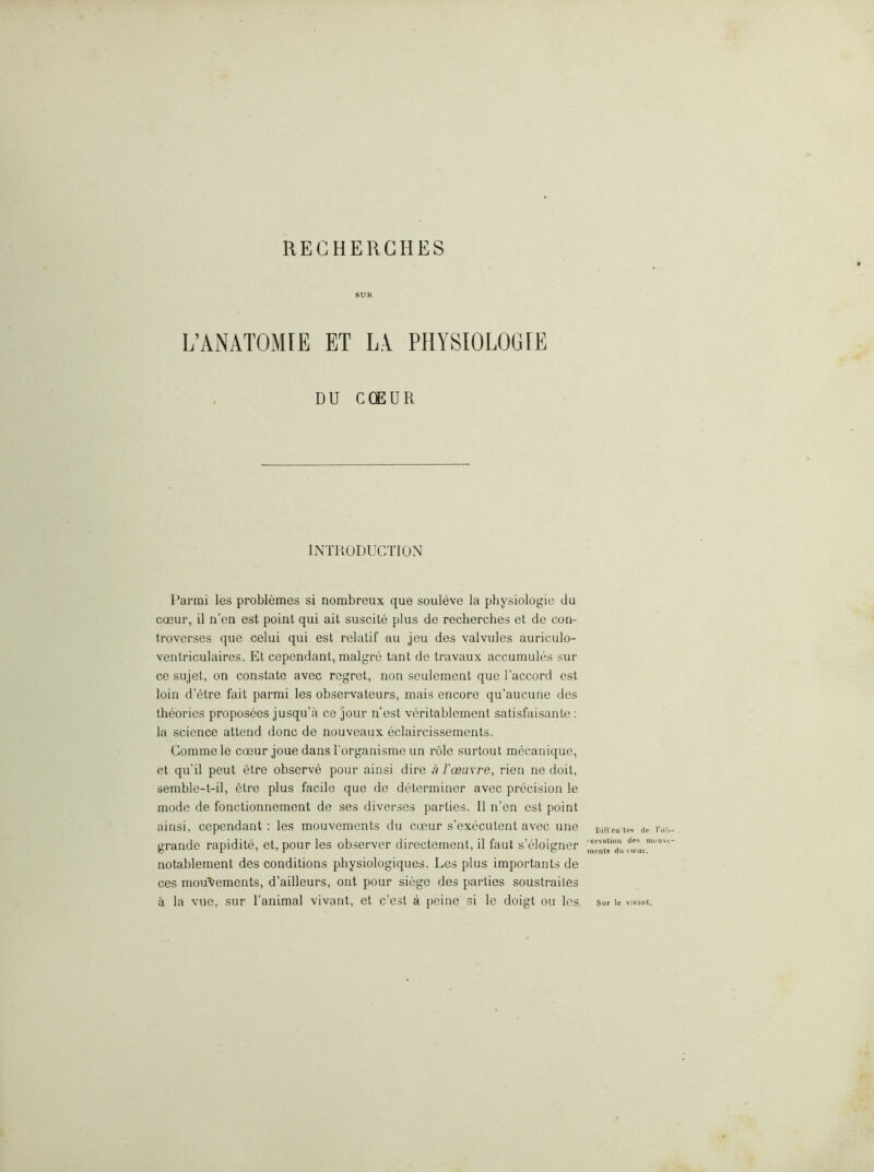 SUR L’ANATOMIE ET LA PHYSIOLOGIE DU CQEUR INTRODUCTION Parmi les problemes si nombreux que souleve la physiologic du CQDur, il n’en est point qui ait suscite plus de recherches et de con- troverses que celui qui est relatif au jeu des valvules auriculo- ventriculaires. Et cependant, malgre tant de travaux accumules sur ce sujet, on constate avec regret, non seulement que I’accord est loin d’etre fait parmi les observateurs, mais encore qu’aucune des theories proposees jusqu’a ce jour n’est veritablement satisfaisante : la science attend done de nouveaux eclaircissements. Commele coeur joue dans Torganisme un role surtout mecanique, et qu’il pent etre observe pour ainsi dire a faeuvre, rien ne doit, semble-t-il, etre plus facile que de determiner avec precision le mode de fonctionnement de ses diverses parties. II n’en est point ainsi, cependant ; les mouvements du coeur s’executent avec une grande rapidite, et, pour les observer directement, il faut s’eloigner notablement des conditions physiologiques. Les plus importants de ces mouvements, d’ailleurs, ont pour siege des parties soustrailes a la vue, sur I’animal vivant, et e’est a peine si le doigt ou les Ht' Tol ‘ervntion de'^ muuv merits du (ueur. Sur le vivant.