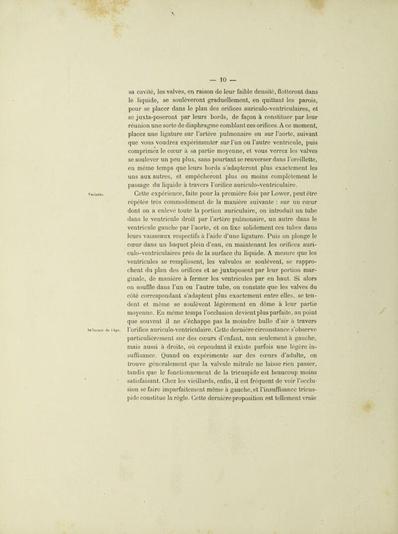 sa cavite, les valves, en raison de leur faible densito, flotteront dans le liquide, se souleveront graduellement, en quittant les parois, pour se placer dans le plan des orifices auriculo-ventriculaires, et se juxta-poseront par leurs bords, de fagon a constituer par leur reunion une sorte de diaphragme comblant ces orifices. A ce moment, placez une ligature sur I’artere pulmonaire ou sur I’aorte, suivant que vous voudrez experimenter sur fun ou I’autre ventricule, puis comprimez le coeur a sa partie moyenne, et vous verrez les valves se soulever un peu plus, sans pourtant se renverser dans foreillette, en meme temps que leurs bords s’adapteront plus exactement les uns aux autres, et empecheront plus ou moins completement le passage du liquide a travers I’orifice auriculo-ventriculaire. varianie. Cette expei'ience, faite pour la premiere fois par Lower, peut etre repetee tres commodement de la maniere suivante : sur un coeur dont on a enleve toute la portion auriculaire, on introduit un tube dans le ventricule droit par fartere pulmonaire, un autre dans le ventricule gauche par I’aorte, et on fixe solidement ces tubes dans leurs vaisseaux respectifs a I’aide d’une ligature. Puis on plonge le coeur dans un baquet plein d’eau, en maintenant les orifices auri- culo-ventriculaires pres de la surface du liquide. A mesure que les ventricules se remplissent, les valvules se soulevent, se rappro- chent du plan des orifices et se juxtaposent par leur portion mar- ginale, de maniere a fermer les ventricules par en haul. Si alors on souffle dans fun ou fautre tube, on constate que les valves du cote correspondant s’adaptent plus exactement entre elles, se ten- dent et meme se soulevent legerement en dome a leur partie moyenne. En meme temps focclusion devient plus parfaite, au point que souvent il ne s’echappe pas la moindre bulle d’air a travers imuence .le I Sge. I’orifice auriculo-veutriculaire. Cette derniere circonstance s’observe particulierement sur des coeurs d’enfant, non seulement a gauche, mais aussi a droite, ou cependant il existe parfois une legere in- suffisance. Quand on experimente sur des coeurs d’adulte, on trouve generalement que la valvule mitrale no laisse rien passer, tandis que le fonctionnemcnt de la trieuspide est beaucoup moins satisfaisant. Chez les vieillards, enfm, d est frequent de voir I’occlu- sion sefaire imparfaitement meme a gauche, et finsuffisance tricus- pide constilue la regie. Cette derniere proposition est tellement vraie