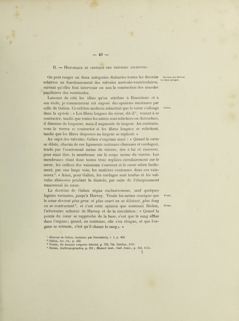 II. — Historique et critique des theories axciexnes. On pent ranger en deux categories distinctes toules les theories relatives au fonctionnement des valvules auriculo-ventriculaires, suivant qu’elles font intervenir ou non la contraction des muscles papillaires des ventricules. Laissant de cole les idees qu’on attribue a Erasistrate et a son ecole, je commencerai cet expose des opinions anciennes par celle de Galien. Cecelebre medecin admettait que le coeur s’allonge dans la systole : « Les fibres longues du co3ur, dit-il*, venant a se contracter, tandis que toutes les autres sent relacbees ou distendues, il diminue de longueur, mais il augmente de largeur. Au contraire, vous le verrez se contracter si les fibres longues se relachent, tandis que les fibres disposees en largeur se replient. » Au sujet des valvules, Galien s’exprime ainsi ; « Quand le coeur se dilate, chacun de ces ligaments (colonnes charnues et cordages), tendu par I’ecartement meme du viscere, tire a lui et renverse, pour ainsi dire, la membrane sur le corps meme du viscere. Les membranes etant done toutes trois repliees circulairement sur le coeur, les orifices des vaisseaux s’ouvrent el le coeur attire facile- ment, par une large voie, les matieres contenues dans ces vais- seaux » Ainsi, pour Galien, les cordages sent tendus et les val- vules abaissees pendant la diastole, par suite de felargissement transversal du coeur. La doctrine de Galien regna exclusivement, sauf quelques legeres variantes, jusqu’a Harvey. Vesale lui-meme enseigne que le coBur devient plus pros et plus court en se dilutant, plus long on se contractant^, et e’est cette opinion que soutenait Riolan, I’adversaire acharne de Harvey et de la circulation : « Quand la pointe du coeur se rapproche de la base, e’est que le sang afflue dans forgane; quand, au contraire, elle s’en eloigne, et que I’or- gane se retracte, c’e.st qu’il chasse le sang.i. » ' CEuvres de Galien, traduites par Daremberg, t. I, p. 402. * Galien, loc. cit,, p. 432. * Vesale, De humani corporis fabrica, p. 732, 744. Uasilea;, 1555. * Riolan, Anthropographia, p. 2il ; Manuel anat., trad, franc., p. 343, lOCl. 7 Divi>ion des theories i deux groupes. Galien. Vesale. Riolan