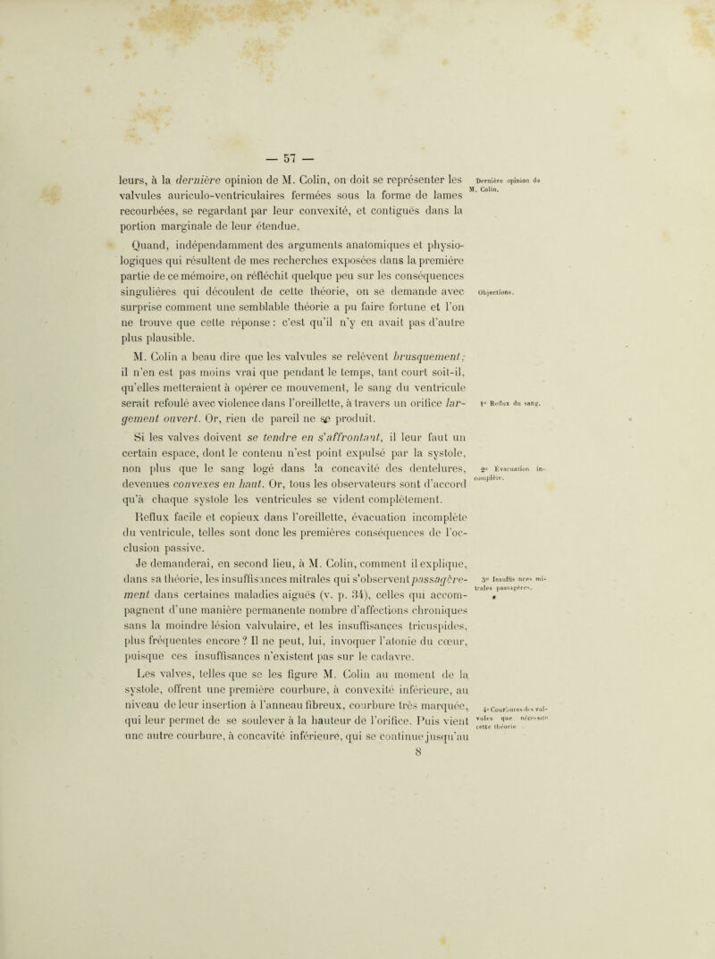 leurs, a la derniere opinion de M. Colin, on doit se representer les Demi^re opinion d» valvules auriculo-ventriculaires lermees sous la forme de lames recourbees, se regardant par leur convexite, et contigues dans la portion marginale de leur etendue. Quand, independamment des arguments anatomiques et physio- logiques qui resultent de mes recherches exposees dans la premiere partie de ce memoire, on rellechit quelque pen sur les consequences singulieres (pii decoulent de cette tlieorie, on se demande avec objections, surprise comment une semblable theorie a pu faire fortune et Ton ne trouve que cette reponse: c’est qu’il n’y en avait pas d’autre plus plausible. M. Colin a beau dire que les valvules se relevent briisqiiement; il n’en est pas moins vrai que pendant le temps, tant court soit-il, qu’elles metteraient a operer ce mouvement, le sang du ventricule serait refoule avec violence dans I’oreillette, a travers un orifice lar- i° Rennx .lu sang. genient oiivert. Or, rien de pareil ne .se produit. Si les valves doivent se tendve en s'affrontnul, il leur faut un certain espace, dont le contenu n’est point expuLse par la systole, non plus que le sang loge dans la concavite des dentelures, devenues convexes en limit. Or, tons les observateurs .sent d’accord qu’a cliaque systole les ventricules se vident completement. Reflux facile et copieux dans I’oreillette, evacuation incomplete du ventricule, telles sont done les premieres consequences de I’oc- clusion passive. Je demanderai, en second lieu, a M. Colin, comment ilex}>lique, dans sa theorie, les insuffisances mitrales qui s'ohsevxenipassageve- ment dans certaines maladies aigues (v. p. tl4), cedes qui accom- pagnent d’une maniere permanente nornbre d’affections chroniques sans la moindre lesion valvulaire, et les insuffi.sances tricuspidcs, plus fro((uentes encore? Il ne pent, lui, invoquer I’atonie du ccour, puisque ces insuflisances n’existent pas sur le cadavro. Les valves, telles que se les figure M. Colin an moment de la systole, offrent une premiere courbure, a convexite inferieure, an niveau de leur insertion a I’anneau fibreux, courbure tres marquee, ((ui leur jtermet de se soulever a la hauteur de Torifico. Puis vient une autre courbure, a concavite inferieure, qui se continue jusqu’au Evacufllion in- complete. 30 Insuffis ncp« mi- trales pass.ig^^io^. •i“ Courbures ih a val- vules que n6ci’!“9ilo cette tlieorie 8