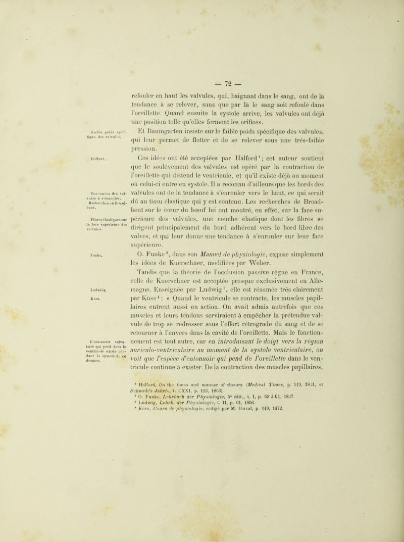 Fail)le poids spt'cl- fiqup d(*s valvulfs. Halford. Ten'iances des vul- \ules a s earouler, KecberchcS uc liruad- bent. Fibres elasliqucs siir la face superieure des valvults. Funke. Ludwidg. Kuss. L’entonooir valvu- luire qui pend dans le venlricule eiiste pen- dant ia systole de ce dernier. refouler en haut les valvules, qui, baignant clans le sang, ont tie la tendance a se relever, sans que par la le sang soil refoule dans rorcillette. Quand ensuite la systole arrive, les valvules ont tleja line position telle qu’elles ferment les orifices. Et llauingarten insiste surle faible poitls specifique des valvules, cpii lour permct de Hotter et do se relever sous une tres-faible IH'ession. Ces ideos ont ete acceplees par Halford’; cet auteui- soutient ({lie le soulevement des valvules est opere par la contraction de rorcillette ({ui distend le venlricule, et qu’il exisle tleja an moment on celui-ci entre en systole. II a reconnu d’ailleurs que les bordscles valvules out de la tendance a s’enrouler vers le haut, ce qui serait dll au tissu elastique qui y est contenu. Les reclierches de Broad- bent sur le coeur du boeuf lui ont montre, en effet, sur la face su- jHlrieure des valvules, une couche elastique clont les fibres se dirigent principalement du bortl adherent vers le bortl fibre ties valves, et qui leur clonne une tendance a s’enrouler sur leur face su|)erieure. 0. Funke d dans son Manuel de physiologic, expose simplement les iddes de Kuerscliner, moclifiees ]>ar Weber. Tandis ({ue la theorie de rocclusion passive rogne en France, celle tie Kuerscliner est acceptee pres({ue exclusivement en Alle- magne. Fnseignee par Ludwig^, elle est resiimee tres clairement [lar Kiiss ^: « Quand le ventricule se contracte, les muscles papil- laires entront aussi en action. On avait admis autrefois que ces muscles et leurs tendons serviraient a empecher la pretenclue val- vule de trop .se redresser sous I’effort retrograde du sang et de se retourner a I’envers clans la cavite de rorcillette. Mais le fonction- nement est tout autre, car en introduisant le doigt vers la region auriculo-ventriculaire an moment de la systole ventriciilaire, on Yoit que I’espece d'entonnoir qui pend de Voreillette dans le ven- tricule continue a exister. Dela contraction des muscles papillaires. * Halford, On the times and manner of closure (Medical Times, p. 51'J, ISJl, et .Schmidt’s Jahrh., t. CX.XI, p. lid, 18G3). * 0. P’unko. Lehrbucb der Physiologic, 5' edit., t. I, p. 5‘J aOl, 1857. ^ Ludwig, Lehrb. der Physiologic, t. II, p. 01, 1856. * Kiiss. Cours de physiologic, redige par M. Duval, p. 149, 1872.