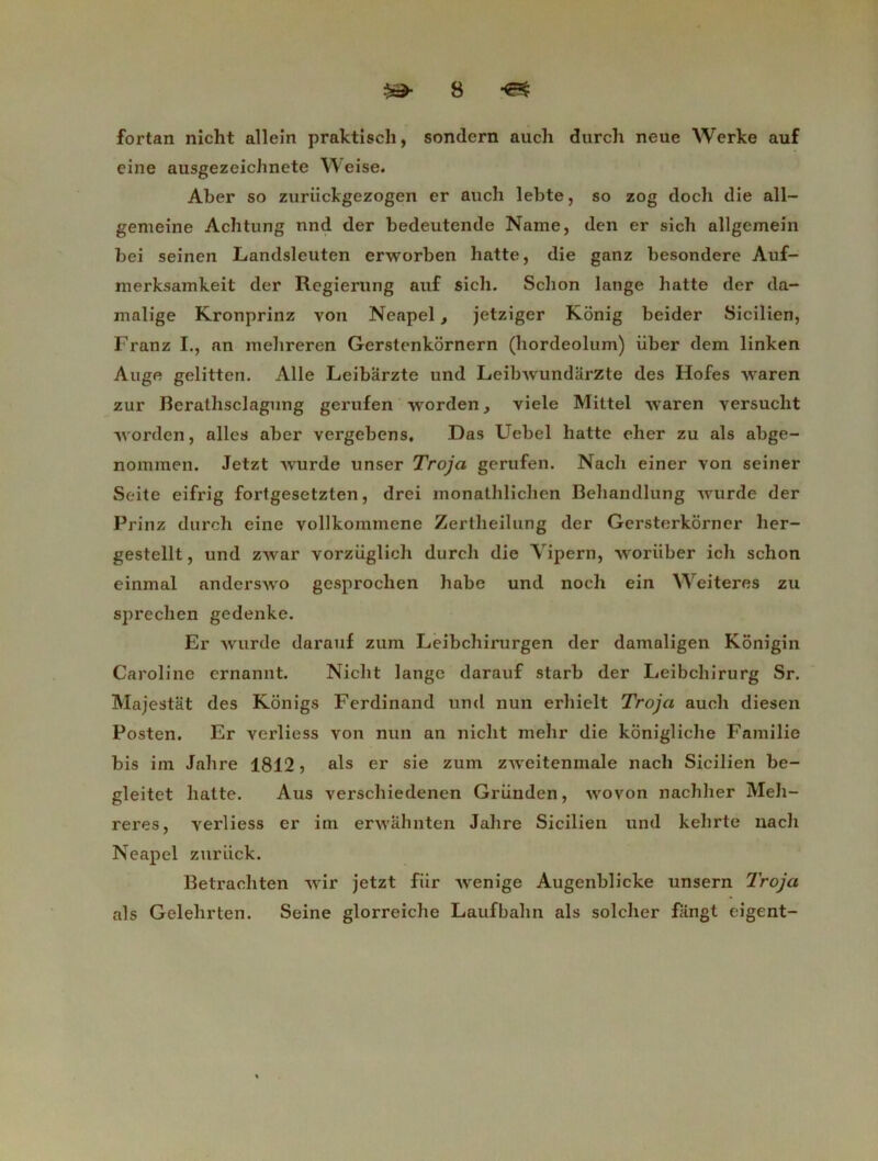 fortan nicht allein praktisch, sondcrn auch durch neue Werke auf eine ausgezeichnete Weise. Aber so zuriickgezogen er auch lebte, so zog docli die all- gemeine Achtung nnd der bedeutende Name, den er sich allgemein bei seinen Landsleuten erworben batte, die ganz besondere Auf- merksamkeit der Regierung auf sich. Schon lange batte der da- malige Kronprinz von Neapel, jetziger Konig beider Sicilien, Franz I., an mehreren Gerstenkornern (hordeolum) über dem linken Auge gelitten. Aile Leibarzte und Leibwundârzte des Hofes waren zur Berathsclagung gerufen worden, viele Mittel waren yersucht worden, ailes aber vergebens, Das Uebel batte eher zu als abge- nomraen. Jetzt wurde unser Troja gerufen. Nacb einer von seiner Seite eifrig fortgesetzten, drei monathlichen Bebandlung wurde der Prinz durch eine vollkommene Zertheilung der Gersterkorner lier- gestellt, und zwar vorziiglicb durch die Yipern, woriiber icb schon einmal anderswo gesproclien habe und noch ein Weiteres zu sprechen gedenke. Er wurde darauf zum Leibchirurgen der damaligen Kônigin Caroline crnannt. Nicht lange darauf starb der Leibchirurg Sr. Majestât des Kônigs Ferdinand und nun erhielt Troja auch diesen Posten. Er verliess von nun an nicht mehr die konigliche Familie bis im Jahre 1812 > als er sie zum zweitenmale nach Sicilien be- gleitet batte. Aus verschiedenen Griinden, wovon nachher Meh- reres, verliess er im erwâhnten Jahre Sicilien und kehrte nach Neapel zuriick. Betrachten wir jetzt fiir wenige Augenblicke unsern Troja als Gelelirten. Seine glorreiche Laufbahn als solcher fiingt eigent-