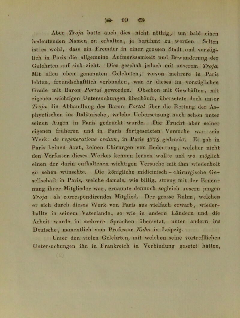 Aber Troja batte auch dies nicht nothig., um bald einen bedeutenden Namen zu erlialten, ja berühmt zu werden. Selten ist es wohl, dass ein Fremder in einer grossen Stadt und vorziig- lich in Paris die allgemeine Aufrnerksamkeit und Bewunderung der Gelehrten auf si ch zieht. Dies geschah jedoch mit unserem Troja. Mit allen oben genannten Gelehrten, wovon mehrere in Paris lebten, freundschaftlicli verbunden,. war er dieses im yorziiglichen Grade mit Baron Portai geworden. Obschon mit Geschiiften, mit eigenen wichtigen Untersucliungen iiberhauft, iibersetzte docli unser Troja die Abhandlung des Baron Portai iiber die Rettung der As- phyctischen ins Italianisclie, welclie Uebersetzung auch schon unter seinen Augen in Paris gedruckt wurde. Die Fruclît aber seiner eigenen friiheren und in Paris fortgesetzten Versuche war sein Werk: de regeneratione ossium, in Paris 1775 gedruckt. Es gab in Paris keinen Arzt, keinen Chirurgen von Bedeutung, welcher nicht den Yerfasser dieses Werkes kennen lernen wolite und wo moglich einen der darin enthaltenen -\vichtigen Versuche mit ihm uiederholt zu sehen wünschte. Die kônigliche midicinisch - chirurgische Ge- sellschaft in Paris, welche damais, wie billig, streng mit der Ernen- nung ihrer Mitglieder war, ernannte dennoch sogleich unsern jungen Troja als correspondirendes Mitglied. Der grosse Ruhm, welclien er sich durch dieses Werk von Paris aus vielfach erwarb^ wieder- liallte in seinein Vaterlande, so wie in andern Landern und die Arheit wurde in mehrere Sprachen iibersetzt, unter andern ins Deutsche, namentlich vom Professor Kuhn in Leipzig. Unter den vielen Gelehrten, mit welchen seine vorlrefllichen Untersucliungen ihn in Frankreich in Verbindung gesetzt hatten,