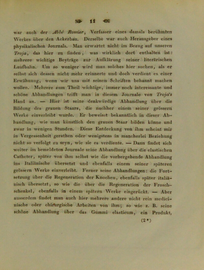 -war auch der Abbé Rossier, Verfasser eines damais beriihinten Werkes iiber den Ackerbau. Derseîbe war auch Herausgeber eines physikalischen Journals. Man erwartet nicht im Bezug auf unseren Troja, das hier zu finden , was Avirklich dort enthalten ist : mebrere wichtige Beytrage zur Aufklarung seiner literârischen Laufbahn. Uni so weniger Avird man solches hier suchen, als er selbst si ch dessen nicht mehr erinnerle und doch verdient es einer Erivahnung, Avenn wir uns mit seinen Schriften beliannt machen ivollen. Melirere zum Theil Avichtige, immer noch intéressante und scliône Abhandlungen trilft man in diesem Journale von 'lYoja's Hand an. — Hier ist seine denkAviirdige Abhandlung iiber die Bildung des grauen Staars, die nachher einem seiner grôssern Werke einvcrleibt Avurde. Er bcweisst bekanntlicli in dieser Ab- liandlung, Avie man kiinstlich den grauen Staar bilden kônne und zwar in Avenigen Stunden. Diese Entdeckung von ilim scheint mir in Vergessenheit gerathen oder wenigstens in mancherlei Beziehung nicht so verfolgt zu seyn, Avie sie es verdiente. — Dann findet sich weiter im bemeldeten Journale seine Abhandlung iiber die elastischen Cathéter, spiiter von ihin selbst Avie die vorhergehende Abhandlung ins Jtalianische iibersetzt und ebenfalls einem seiner spiiteren grôssern Werke ein\'erleibt. Ferner seine Abhandlungen: die Fort- setzung iiber die Régénération derKnochen, ebenfalls spater italia- nisch iibersetzt, so Avie die iiber die Régénération der Frosch- schenkel, ebenfalls in einem spütern Werke eingeriickt. — Aber ausserdem fmdet man auch hier mehrere andere nicht rein medici- nische oder chirtirgische Arbeiten von ihm; so Avie z. B. seine scliône Abhandlung iiber das Gummi elasticum, ein Produkt, (2*)