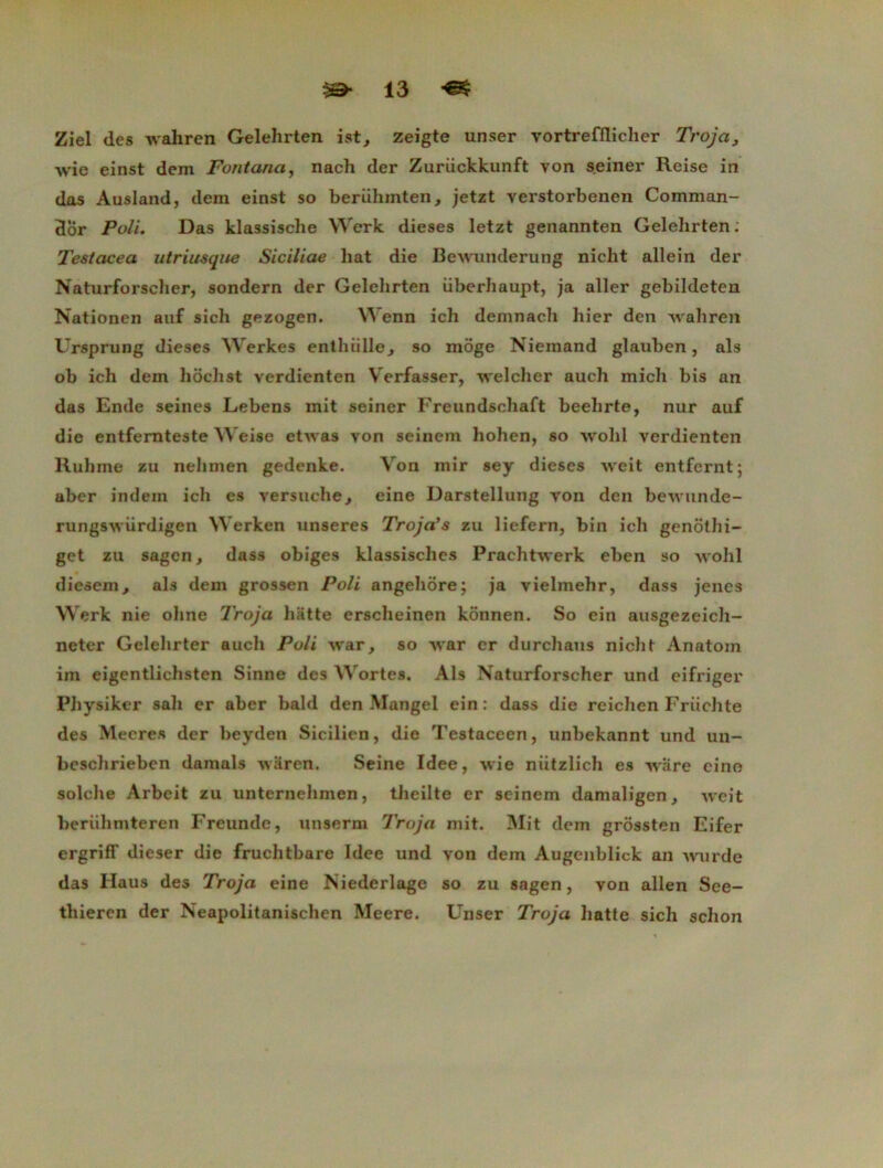 Ziel des wahren Gelehrten ist, zeigte unser vortrefflicher Troja, ■svie einst dem Fontanci, nacli der Zuriickkunft von s.einer Reise in das Ausland, dem einst so beriihmten, jetzt verstorbenen Comman- 3or Poli. Das klassische Werk dieses letzt genannten Gelehrten: Testacea utriusque Siciliae bat die Bewunderung niclit allein der Naturforscher, sondern der Gelehrten überhaupt, ja aller gebildeten Nationen auf sich gezogen. Wenn ich demnach hier den wahren Ursprung dieses Werkes entlnille^ so môge Niemand glauben, als ob ich dem hôch St verdienten Verfasser, welcher auch mich bis an das Ende seines Lebens mit seiner Freundschaft beehrte, nur auf die entfernteste AVeise etAvas von seinem liohen, so wohl verdienten Ruhme zu nelimen gedenke. Von mir sey dieses weit entfernt; aber indem ich es versuche^ eine Darstellung von den bewnnde- rungsAviirdigen Werken unseres Troja’s zu liefern, bin ich genôthi- get zu sagen, dass obiges klassisches PrachtAverk eben so wohl diesem, als dem grossen Poli angehôre; ja vielmehr, dass jencs Werk nie ohne Troja batte erscheinen kônnen. So ein ausgezeich- neter Gclehrter auch Poli Avar, so war er durchaus nicht Anatom im eigentlichsten Sinne des Wortes. Als Naturforscher und eifriger Physiker sali er aber bald den Mangel ein: dass die reichen Friichte des Mecres der beyden Sicilien, die Testaceen, unbekannt und un- besclirieben damais Avaren. Seine Idee, wie niitzlich es AArare cino solche Arbeit zu unternehmen, theilte er seinem damaligen, AA'eit beriihmteren Freunde, unserm Troja mit. Mit dem grossten Eifer ergriff dieser die fruchtbare Idee und von dem Augcnblick an AAmrde das Haus des Troja eine ISiederlage so zu sagen, von allen See- thieren der Neapolitanischen Meere. Unser Troja batte sich schon