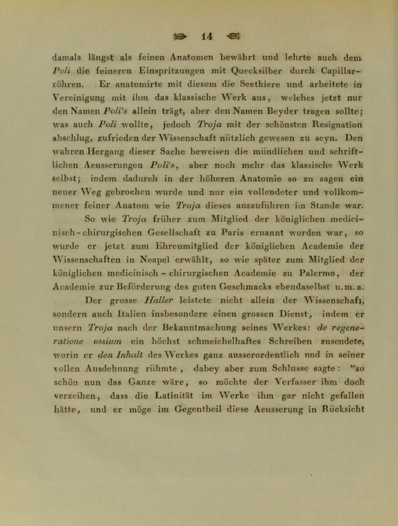 damais làngst als feinen Anatomen bewahrt und lelirte auch dem Poli die feineren Einspritzungen mit Quecksilber durch Capillar- rôhren. Er anatomirte mit diesem die Seethiere und arbeitete in Vereinigung mit ilim das klassische Werk aus, welches jetzt nur den Nam en Poli'a allein tragt, aber den Nainen Beyder tragen sollte; was auch Poli wollte, je do ch Troja mit der schônsten Résignation abschlug, zufrieden der Wissenschaft nülzlich gewesen zu seyn. Den wahren Hergang dieser Sache beweisen die miindlichen und schrift- liclien Aeusserungen Polïs, aber noch mehr das klassische Werk selbst; indem dadurch in der hoheren Anatomie so zu sagen ein neuer Weg gebrochen wurde und nur ein vollendeter und vollkom- mener feiner Anatom Avie Troja dieses auszufiihrcn im Stande war. So wie Troja friihcr zum Mitglied der kôniglichen medici- nisch-chirurgisohen Gesellschaft zu Paris ernannt worden war, so wurde er jetzt zum Ehrcnmitglied der kôniglichen Academie der Wissenschaften in Neapel erwahlt, so wie spliter zum Mitglied der kôniglichen medicinisch - chirurgischen Academie zu Palermo, der Academie zur Befôrderung des gutcn Geschmacks ebendaselbst u.m. a. Der grosse TIaller leistete niclit allein der Wissenschaf^ sondern auch Italien insbesondere einen grossen Dienst, indem er unsern Troja nach der Bekanntmachung seines ’Werkes: de regene- ralione ossium ein hôchst schmeiclielhaftes Schreiben zusendete, worin er den Inhalt des Werkes ganz ausserordentlich und in seiner vollen Ausdehnung riihmte , dabey aber zum Schlusse sagte : ”so schôn nun das Ganze ware, so môchte der Verfasser ihm docli verzeihen, dass die Latinitat im Werke ihm gar nicht gefallen batte, und er môge im Gegentheil diese Aeusserung in Riicksicht