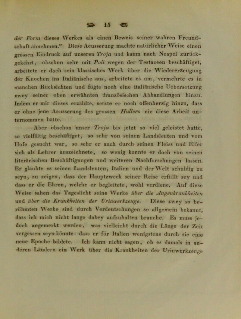 ch?r Forni dieses Werkes als einen Beweis seiner wahren Freund- schaft annehmen.” Diese Aeusserung machte natiirlicher Weise einen grossen Eindruck auf unseren Troja und kaum nacli Neapel zuriick- gekehrt, obschon selir mit Poli wegen der Testaceen beschâftiget, arbeitete er doch sein klassisches YVerk iiber die Wiedererzeugung der Knochen ins Italiânische ans, arbeitete es um, vermehrtc es in manchen Riicksicliten und fiigte noch eine ilalianische Uebersetzung zwey seiner oben erwâhnten franzosischen Abhandlungen liinzu. Indem er mir dieses erzâhlte, setzte er nocïi olïenherzig hinzu, dass er ohne jene Aeusserung des grossen Haller s nie diese Arbeit un- temommen batte. Aber obschon xmser Troja bis jetzt so viel geleistet batte, so vielfaltig beschâftiget, so selir von seinen Landsleuten und voin Hofe gesuebt war, so sebr er aucli dureb seinen Fleiss und Eifer sich als Lehrer auszeichnete, so wenig konnte er doeb von seinen literariscben Beschïftigungen und weiteren Nacbforscbungen lassen. Er glaubte es seinen Landsleuten, Italien und der Welt scbuldig zu seyn, zu zeigen, dass der Hauptzweck seiner Reise erfiillt sey uml dass er die Ehren, welche er begleitete, wohl verdiene. Auf diese Weise sahen das Tageslicbt seine Werke über die Augenkrarikheiteîi und iiber die Krcuikheiten der Urinwerkzeuge. Diese zwey so be- riihmten Werke sind durch Verdeutscbungen so allgemein bekannf, dass icb micb nicht lange dabey aufzubalten brauche. Es nmss je- doeb angemerkt werden, was vielleicbt dureb die Eânge der Zeit vergessen seyn konnte: dass er fiir Italien wenigstens dureb sie eine neue Epocbe bildete. Ich kann nicht sagen, ob es damais in an- deren Landern ein Werk über die Krankheiten der Urinwerkzeuge